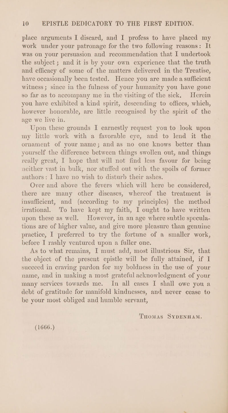 place arguments I discard, and I profess to have placed my work under your patronage for the two following reasons: It was on your persuasion and recommendation that I undertook the subject; and itis by your own experience that the truth and efficacy of some of the matters delivered in the Treatise, have occasionally been tested. Hence you are made a sufficient witness; since in the fulness of your humanity you have gone so far as to accompany me in the visiting of the sick. Herein you have exhibited a kind spirit, descending to offices, which, however honorable, are little recognised by the spirit of the age we live in. Upon these grounds I earnestly request you to look upon my little work with a favorable eye, and to lend it the ornament of your name; and as no one knows better than yourself the difference between things swollen out, and things really great, I hope that will not find less favour for being neither vast in bulk, nor stuffed out with the spoils of former authors: I have no wish to disturb their ashes. Over and above the fevers which will here be considered, there are many other diseases, whereof the treatment is insufficient, and (according to my principles) the method irrational. 'To have kept my faith, I ought to have written upon these as well. However, in an age where subtle specula- tions are of higher value, and give more pleasure than genuine practice, I preferred to try the fortune of a smaller work, before I rashly ventured upon a fuller one. As to what remains, I must add, most illustrious Sir, that the object of the present epistle will be fully attained, if I succeed in craving pardon for my boldness in the use of your name, and in making a most grateful acknowledgment of your many services towards me. In all cases I shall owe you a debt of gratitude for manifold kindnesses, and never cease to be your most obliged and humble servant, THoMAS SYDENHAM. (1666.)