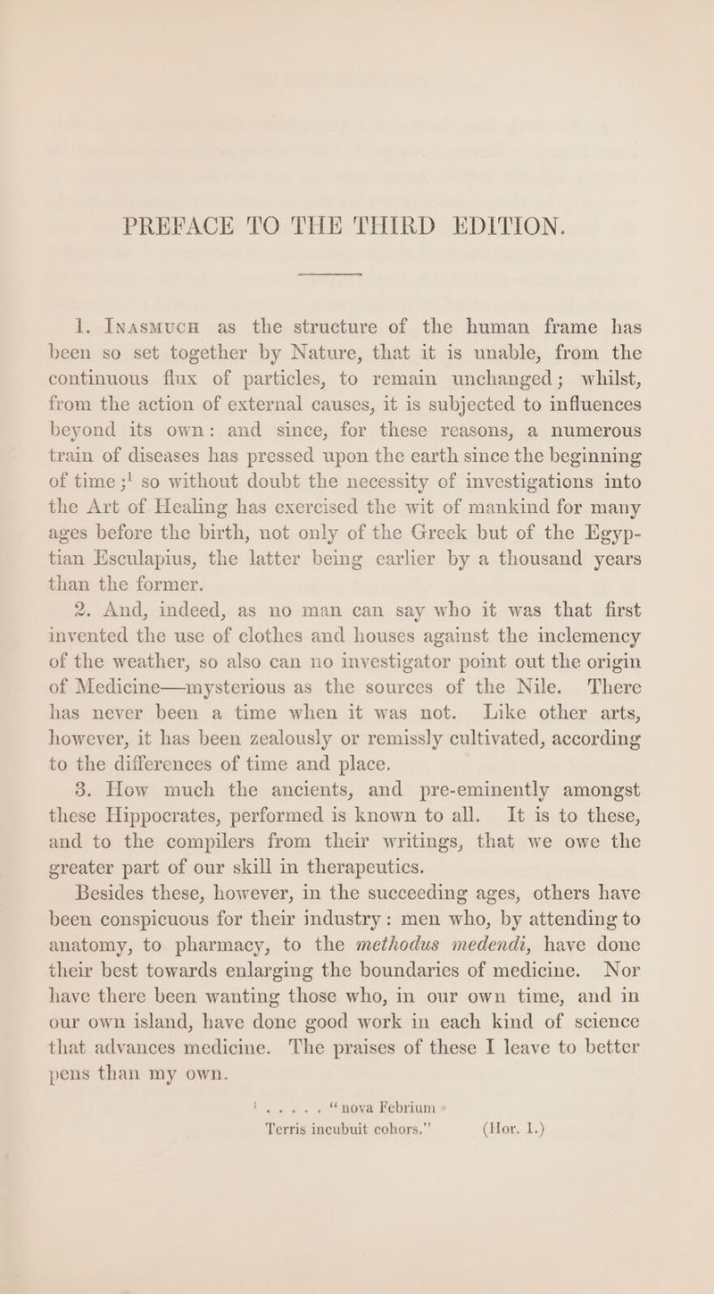 PREFACE TO THE THIRD EDITION. 1. Inasmuch as the structure of the human frame has been so set together by Nature, that it 1s unable, from the continuous flux of particles, to remain unchanged; whilst, from the action of external causes, it is subjected to influences beyond its own: and since, for these reasons, a numerous train of diseases has pressed upon the earth since the beginning of time ;! so without doubt the necessity of investigations into the Art of Healing has exercised the wit of mankind for many ages before the birth, not only of the Greek but of the Egyp- tian Esculapius, the latter being earlier by a thousand years than the former. 2. And, indeed, as no man can say who it was that first invented the use of clothes and houses against the inclemency of the weather, so also can no investigator point out the origin of Medicine—mysterious as the sources of the Nile. There has never been a time when it was not. Like other arts, however, it has been zealously or remissly cultivated, according to the differences of time and place. 3. How much the ancients, and pre-eminently amongst these Hippocrates, performed is known to all. It is to these, and to the compilers from their writings, that we owe the greater part of our skill in therapeutics. Besides these, however, in the succeeding ages, others have been conspicuous for their industry: men who, by attending to anatomy, to pharmacy, to the methodus medendi, have done their best towards enlarging the boundaries of medicine. Nor have there been wanting those who, in our own time, and in our own island, have done good work in each kind of science that advances medicine. The praises of these I leave to better pens than my own. SOE ty hed * nova Febrium :