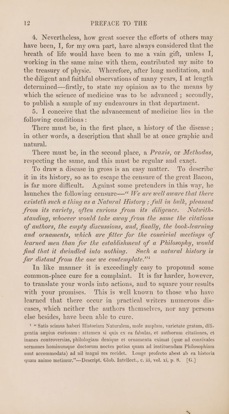 4. Nevertheless, how great soever the efforts of others may have been, I, for my own part, have always considered that the breath of life would have been to me a vain gift, unless I, working in the same mine with them, contributed my mite to the treasury of physic. Wherefore, after long meditation, and the diligent and faithful observations of many years, I at length determined—firstly, to state my opinion as to the means by which the science of medicine was to be advanced ; secondly, to publish a sample of my endeavours in that department. 5. I conceive that the advancement of medicine lies in the following conditions: There must be, in the first place, a history of the disease ; in other words, a description that shall be at once graphic and natural. There must be, in the second place, a Praxis, or Methodus, respecting the same, and this must be regular and exact. To draw a disease in gross is an easy matter. To describe’ it in its history, so as to escape the censure of the great Bacon, is far more difficult. Against some pretenders in this way, he launches the following censure—“ We are well aware that there existeth such a thing as a Natural History ; full in bulk, pleasant From its variety, often curious from its diligence. Notwith- standing, whoever would take away from the same the citations of authors, the empty discussions, and, finally, the book-learning and ornaments, which are fitter for the convivial meetings of learned men than for the establishment of a Philosophy, would find. that it dwindled into nothing. Such a natural history is jar distant from the one we contemplate.”* In like manner it is exceedingly easy to propound some common-place cure for a complaint. It is far harder, however, to translate your words into actions, and to square your results with your promises. This is well known to those who have learned that there occur in practical writers numerous dis- eases, which neither the authors themselves, nor any persons else besides, have been able to cure. 1 “ Satis scimus haberi Historiam Naturalem, mole amplam, varietate gratam, dili- gentia ssepius curiosam: attamen si quis ex ea fabulas, et authorum citationes, et inanes controversias, philologiam denique et ornamenta eximat (que ad convivales sermones hominumque doctorum noctes potius quam ad instituendam Philosophiam sunt accommodata) ad nil magni res recidet. Longe profecto abest ab ea historia quam animo metimur.”—Descript. Glob. Intellect., c. iii, vol. xi, p. 8. [G.]