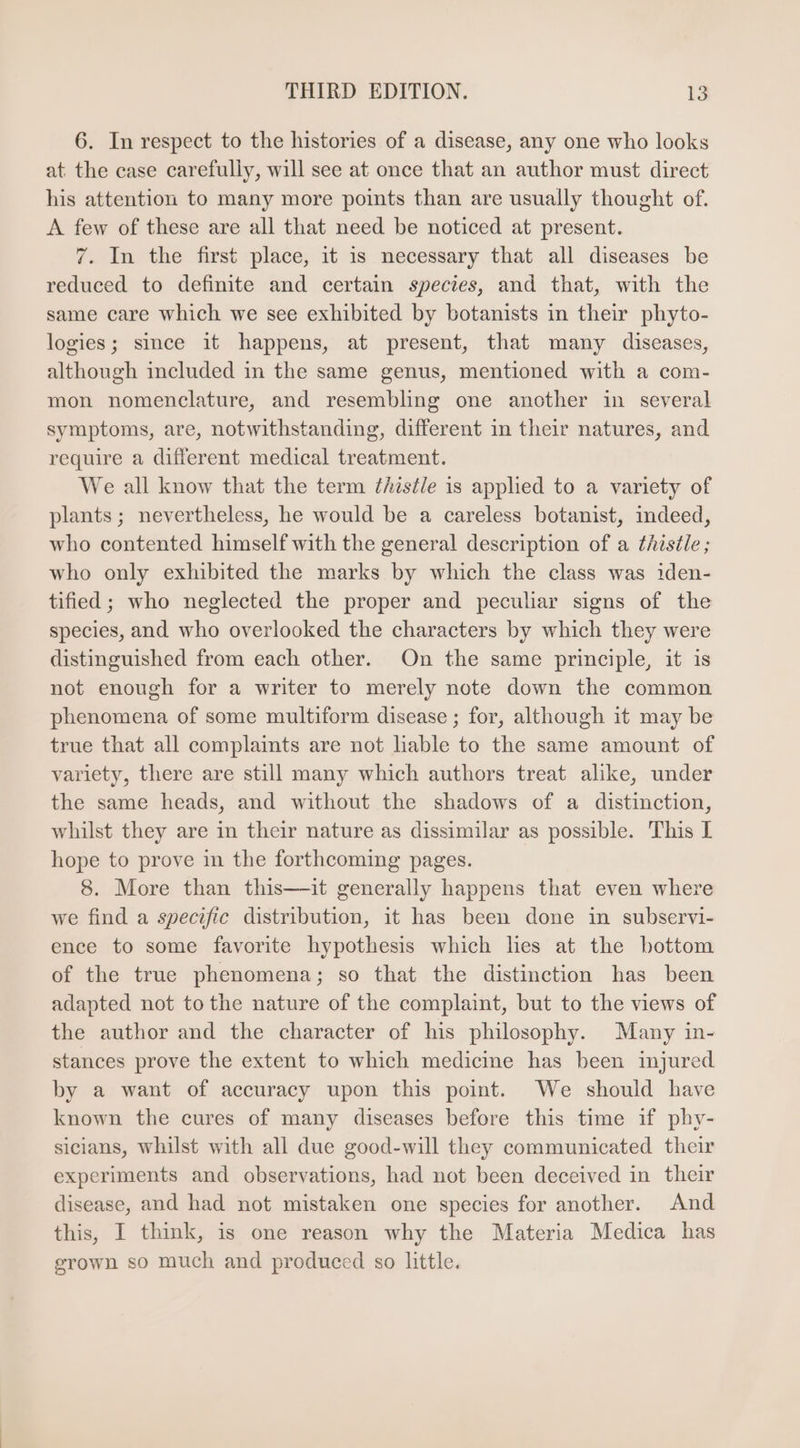 6. In respect to the histories of a disease, any one who looks at the case carefully, will see at once that an author must direct his attention to many more points than are usually thought of. A few of these are all that need be noticed at present. 7. In the first place, it 1s necessary that all diseases be reduced to definite and certain species, and that, with the same care which we see exhibited by botanists in their phyto- logies; since it happens, at present, that many diseases, although included in the same genus, mentioned with a com- mon nomenclature, and resembling one another in several symptoms, are, notwithstanding, different in their natures, and require a different medical treatment. We all know that the term ¢histle is applied to a variety of plants; nevertheless, he would be a careless botanist, indeed, who contented himself with the general description of a thiséle ; who only exhibited the marks by which the class was iden- tified ; who neglected the proper and peculiar signs of the species, and who overlooked the characters by which they were distinguished from each other. On the same principle, it is not enough for a writer to merely note down the common phenomena of some multiform disease ; for, although it may be true that all complaints are not liable to the same amount of variety, there are still many which authors treat alike, under the same heads, and without the shadows of a distinction, whilst they are in their nature as dissimilar as possible. This I hope to prove in the forthcoming pages. 8. More than this—ait generally happens that even where we find a specific distribution, it has been done in subservi- ence to some favorite hypothesis which hes at the bottom of the true phenomena; so that the distinction has been adapted not tothe nature of the complaint, but to the views of the author and the character of his philosophy. Many in- stances prove the extent to which medicine has been injured by a want of accuracy upon this point. We should have known the cures of many diseases before this time if phy- sicians, whilst with all due good-will they communicated their experiments and observations, had not been deceived in their disease, and had not mistaken one species for another. And this, I think, is one reason why the Materia Medica has grown so much and produced so little.