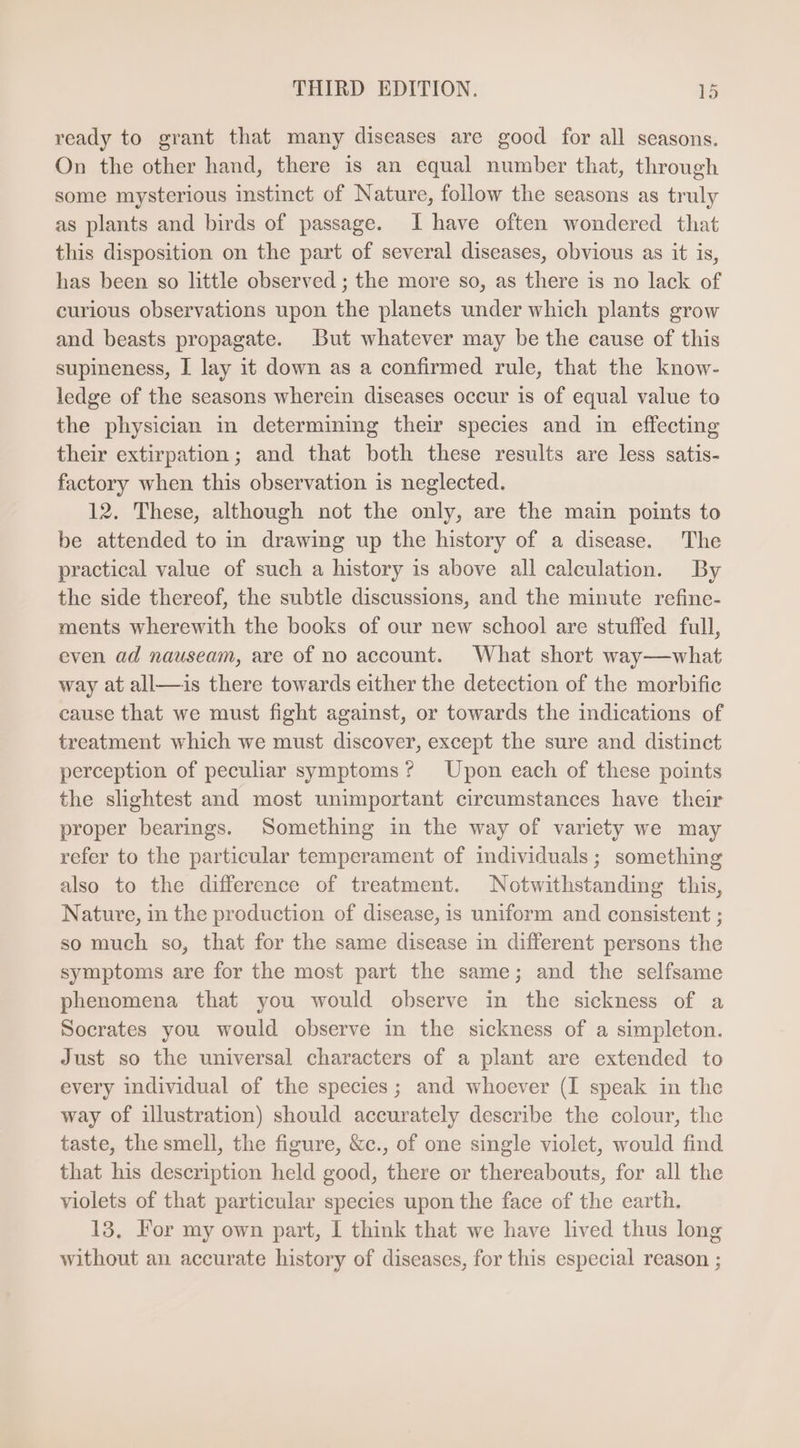 ready to grant that many diseases are good for all seasons. On the other hand, there is an equal number that, through some mysterious instinct of Nature, follow the seasons as truly as plants and birds of passage. I have often wondered that this disposition on the part of several diseases, obvious as it is, has been so little observed ; the more so, as there 1s no lack of curious observations upon the planets under which plants grow and beasts propagate. But whatever may be the cause of this supineness, I lay it down as a confirmed rule, that the know- ledge of the seasons wherein diseases occur is of equal value to the physician in determining their species and in effecting their extirpation; and that both these results are less satis- factory when this observation is neglected. 12. These, although not the only, are the main points to be attended to in drawing up the history of a disease. The practical value of such a history is above all calculation. By the side thereof, the subtle discussions, and the minute refine- ments wherewith the books of our new school are stuffed full, even ad nauseam, are of no account. What short way—what way at all—is there towards either the detection of the morbific cause that we must fight against, or towards the indications of treatment which we must discover, except the sure and distinct perception of peculiar symptoms? Upon each of these points the slightest and most unimportant circumstances have their proper bearings. Something in the way of variety we may refer to the particular temperament of individuals; something also to the difference of treatment. Notwithstanding this, Nature, in the production of disease, is uniform and consistent ; so much so, that for the same disease in different persons the symptoms are for the most part the same; and the selfsame phenomena that you would observe in the sickness of a Socrates you would observe in the sickness of a simpleton. Just so the universal characters of a plant are extended to every individual of the species; and whoever (I speak in the way of illustration) should accurately describe the colour, the taste, the smell, the figure, &amp;c., of one single violet, would find that his description held good, there or thereabouts, for all the violets of that particular species upon the face of the earth. 13, For my own part, I think that we have lived thus long without an accurate history of diseases, for this especial reason ;