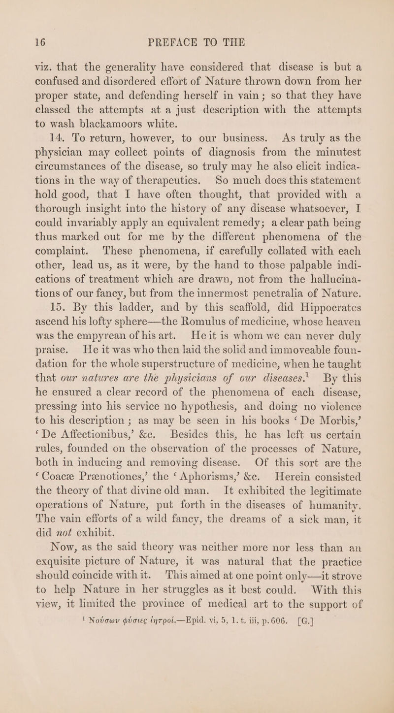 viz. that the generality have considered that disease is but a confused and disordered effort of Nature thrown down from her proper state, and defending herself in vain ; so that they have classed the attempts at a just description with the attempts to wash blackamoors white. 14. To return, however, to our business. As truly as the physician may collect points of diagnosis from the minutest circumstances of the disease, so truly may he also elicit indica- tions in the way of therapeutics. So much does this statement hold good, that I have often thought, that provided with a thorough insight into the history of any disease whatsoever, I could invariably apply an equivalent remedy; a clear path being thus marked out for me by the different phenomena of the complaint. These phenomena, if carefully collated with each other, lead us, as it were, by the hand to those palpable indi- cations of treatment which are drawn, not from the hallucina- tions of our fancy, but from the innermost penetralia of Nature. 15. By this ladder, and by this scaffold, did Hippocrates ascend his lofty sphere—the Romulus of medicine, whose heaven was the empyrean of his art. Heit is whom we can never duly praise. He it was who then laid the solid and immoveable foun- dation for the whole superstructure of medicine, when he taught that our natures are the physicians of our diseases.) By this he ensured a clear record of the phenomena of each disease, pressing into his service no hypothesis, and doing no violence to his description ; as may be seen in his books * De Morbis? ‘De Affectionibus, &amp;c. Besides this, he has left us certain rules, founded on the observation of the processes of Nature, both in inducing and removing disease. Of this sort are the * Coacze Preenotiones,’ the ‘ Aphorisms,’ &amp;c. Herein consisted the theory of that divine old man. It exhibited the legitimate operations of Nature, put forth in the diseases of humanity. The vain efforts of a wild fancy, the dreams of a sick man, it did not exhibit. Now, as the said theory was neither more nor less than an exquisite picture of Nature, it was natural that the practice should coincide with it. This aimed at one point only—it strove to help Nature in her struggles as it best could. With this view, it limited the province of medical art to the support of ! Novowy gboveg (nroot.—Epid. vi, 5, 1. t, iii, p. 606. [G.]