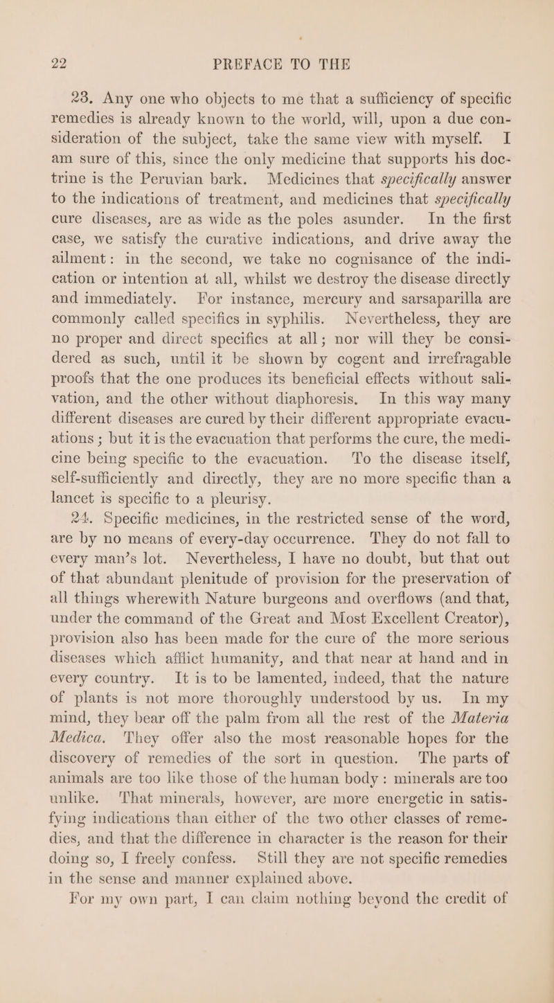 23, Any one who objects to me that a sufficiency of specific remedies is already known to the world, will, upon a due con- sideration of the subject, take the same view with myself. I am sure of this, since the only medicine that supports his doc- trine is the Peruvian bark. Medicines that specifically answer to the indications of treatment, and medicines that specifically cure diseases, are as wide as the poles asunder. In the first case, we satisfy the curative indications, and drive away the ailment: in the second, we take no cognisance of the indi- cation or intention at all, whilst we destroy the disease directly and immediately. For instance, mercury and sarsaparilla are commonly called specifies in syphilis. Nevertheless, they are no proper and direct specifics at all; nor will they be consi- dered as such, untilit be shown by cogent and irrefragable proofs that the one produces its beneficial effects without sali- vation, and the other without diaphoresis. In this way many different diseases are cured by their different appropriate evacu- ations ; but it is the evacuation that performs the cure, the medi- cine being specific to the evacuation. To the disease itself, self-sufficiently and directly, they are no more specific than a lancet is specific to a pleurisy. 24. Specifie medicines, in the restricted sense of the word, are by no means of every-day occurrence. They do not fall to every man’s lot. Nevertheless, I have no doubt, but that out of that abundant plenitude of provision for the preservation of all things wherewith Nature burgeons and overflows (and that, under the command of the Great and Most Excellent Creator), provision also has been made for the cure of the more serious diseases which afflict humanity, and that near at hand and in every country. It is to be lamented, indeed, that the nature of plants is not more thoroughly understood by us. In my mind, they bear off the palm from all the rest of the Materia Medica. 'They offer also the most reasonable hopes for the discovery of remedies of the sort in question. The parts of animals are too like those of the human body : minerals are too unlike. That minerals, however, are more energetic in satis- fying indications than either of the two other classes of reme- dies, and that the difference in character is the reason for their doing so, I freely confess. Still they are not specific remedies in the sense and manner explained above. For my own part, I can claim nothing beyond the credit of
