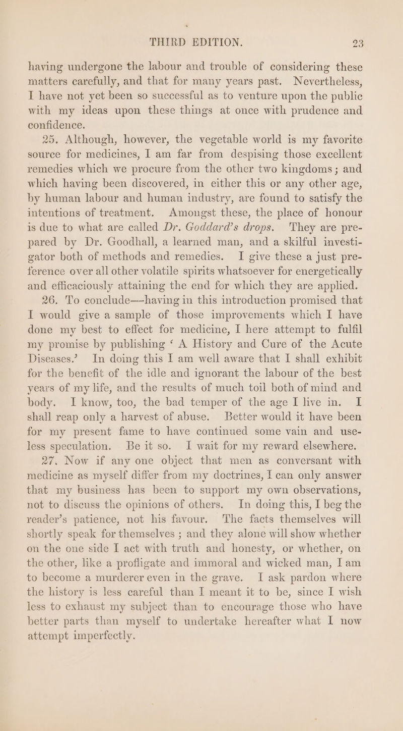 having undergone the labour and trouble of considering these matters carefully, and that for many years past. Nevertheless, I have not yet been so successful as to venture upon the publie with my ideas upon these things at once with prudence and confidence. 25. Although, however, the vegetable world is my favorite source for medicines, I am far from despising those excellent remedies which we procure from the other two kingdoms ; and which having been discovered, in either this or any other age, by human labour and human industry, are found to satisfy the intentions of treatment. Amongst these, the place of honour is due to what are called Dr. Goddard’s drops. They are pre- pared by Dr. Goodhall, a learned man, and a skilful investi- gator both of methods and remedies. I give these a just pre- ference over all other volatile spirits whatsoever for energetically and efficaciously attaining the end for which they are applied. 26. To conclude—-having in this introduction promised that I would give a sample of those improvements which I have done my best to effect for medicine, I here attempt to fulfil my promise by publishing ‘ A History and Cure of the Acute Diseases? In doing this I am well aware that I shall exhibit for the benefit of the idle and ignorant the labour of the best years of my life, and the results of much toil both of mind and body. I know, too, the bad temper of the age I live in. I shall reap only a harvest of abuse. Better would it have been for my present fame to have continued some vain and use- less speculation. Beit so. I wait for my reward elsewhere. 27. Now if any one object that men as conversant with medicine as myself differ from my doctrines, I can only answer that my business has been to support my own observations, not to discuss the opinions of others. In doing this, I beg the reader’s patience, not his favour. ‘The facts themselves will shortly speak for themselves ; and they alone will show whether on the one side I act with truth and honesty, or whether, on the other, like a profligate and immoral and wicked man, I am to become a murderer even in the grave. I ask pardon where the history is less careful than I meant it to be, since I wish less to exhaust my subject than to encourage those who have better parts than myself to undertake hereafter what I now attempt imperfectly.