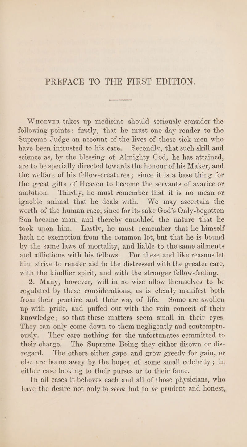 WmnuorvzR takes up medicine should seriously consider the following points: firstly, that he must one day render to the Supreme Judge an account of the lives of those sick men who have been intrusted to his care. Secondly, that such skill and science as, by the blessing of Almighty God, he has attained, are to be specially directed towards the honour of his Maker, and the welfare of his fellow-creatures ; since it is a base thing for the great gifts of Heaven to become the servants of avarice or ambition. Thirdly, he must remember that it is no mean or ignoble animal that he deals with. We may ascertain the worth of the human race, since for its sake God’s Only-begotten Son became man, and thereby ennobled the nature that he took upon him. Lastly, he must remember that he himself hath no exemption from the common lot, but that he is bound by the same laws of mortality, and hable to the same ailments and afflictions with his fellows. For these and lke reasons let him strive to render aid to the distressed with the greater care, with the kindlier spirit, and with the stronger fellow-feeling. 3. Many, however, willin no wise allow themselves to be regulated by these considerations, as is clearly manifest both from their practice and their way of life. Some are swollen up with pride, and puffed out with the vain conceit of their knowledge; so that these matters seem small in their eyes. They can only come down to them negligently and contemptu- ously. They care nothing for the unfortunates committed to their charge. The Supreme Being they either disown or dis- regard. The others either gape and grow greedy for gain, or else are borne away by the hopes of some small celebrity ; in either case looking to their purses or to their fame. In all cases it behoves each and all of those physicians, who have the desire not only to seem but to be prudent and honest,