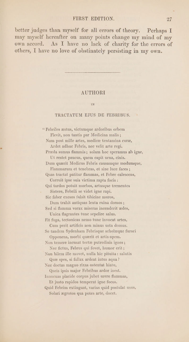 better judges than myself for all errors of theory. Perhaps I may myself hereafter on many points change my mind of my own accord. As I have no lack of charity for the errors of others, I have no love of obstinately persisting in my own. AUTHORI IN TRACTATUM EJUS DE FEBRIBUS. ‘“‘ Febriles eestus, victumque ardoribus orbem Flevit, non tantis par Medicina malis ; Nam post mille artes, medice tentamina cure, Ardet adhuc Febris, nec velit arte regi. Prada sumus flammis ; solum hoc speramus ab igne, Ut restet paucus, quem capit urna, cinis. Dum querit Medicus Febris causamque modumque, Flammarum et tenebras, et sine luce faces ; Quas tractat patitur flammas, et Febre calescens, Corruit ipse suis victima rapta focis : Qui tardos potuit morbos, artusque trementes Sistere, Febrili se videt igne rapi. Sic faber exesos fulsit tibicine muros, Dum trahit antiquas lenta ruina domos ; Sed si flamma vorax miseras incenderit zedes, Unica flagrantes tunc sepelire salus. Fit fuga, tectonicas nemo tunc invocat artes, Cum perit artificis non minus usta domus. Se tandem Sydenham Febrisque scholzque furori Opponens, morbi quzrit et artis opem. Non temere incusat tectze putredinis ignes ; Nec fictus, Febres qui fovet, humor erit ; Non bilem ille movet, nulla hic pituita: salutis Que spes, si fallax ardeat intus aqua? Nec doctas magno rixas ostentat hiatu, Queis ipsis major Febribus ardor inest. Innocuas placide corpus jubet urere flammas, Et justo rapidos temperat igne focos. Quid Febrim extinguat, varius quid postulat usus, Solari egrotos qua potes arte, docet.