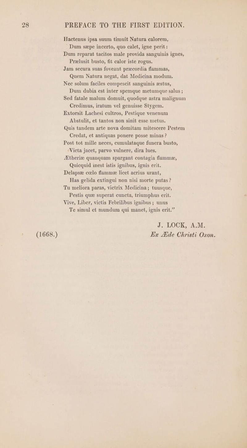 (1668.) Hactenus ipsa suum timuit Natura calorem, . Dum sepe incerto, quo calet, igne perit : Dum reparat tacitos male provida sanguinis ignes, Prelusit busto, fit calor iste rogus. Jam secura suas foveant precordia flammas, Quem Natura negat, dat Medicina modum. Nec solum faciles compescit sanguinis zstus, Dum dubia est inter spemque metumque salus ; Sed fatale malum domuit, quodque astra malignum Credimus, iratum vel genuisse Stygem. Extorsit Lachesi cultros, Pestique venenum Abstulit, et tantos non sinit esse metus. Quis tandem arte nova domitam mitescere Pestem Credat, et antiquas ponere posse minas ? Post tot mille neces, cumulataque funera busto, Victa jacet, parvo vulnere, dira lues. ZEtherie quanquam spargant contagia flamme, Quicquid inest istis ignibus, ignis erit. Delapse ccelo flamme licet acrius urant, Has gelida extingui non nisi morte putas ? Tu meliora paras, victrix Medicina; tuusque, Pestis que superat cuncta, triumphus erit. Vive, Liber, victis Febrilibus ignibus; unus Te simul et mundum qui manet, ignis erit. J. LOCK, A.M.