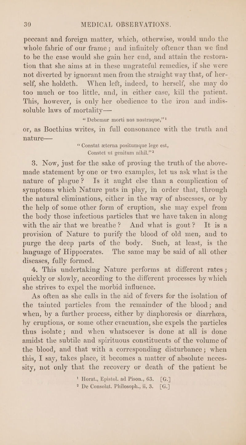 peccant and foreign matter, which, otherwise, would undo the whole fabric of our frame; and infinitely oftener than we find to be the case would she gain her end, and attain the restora- tion that she aims at in these ungrateful remedies, if she were not diverted by ignorant men from the straight way that, of her- self, she holdeth. When left, indeed, to herself, she may do too much or too little, and, in either case, kil the patient. This, however, is only her obedience to the iron and indis- soluble laws of mortality — * Debemur morti nos nostraque, ! or, as Boethius writes, in full consonance with the truth and nature— ** Constat eterna positumque lege est, Constet ut genitum nihil.? 3. Now, just for the sake of proving the truth of the above- made statement by one or two examples, let us ask what 1s the nature of plague? Is it aught else than a complication of symptoms which Nature puts in play, in order that, through the natural eliminations, either in the way of abscesses, or by the help of some other form of eruption, she may expel from the body those infectious particles that we have taken in along with the air that we breathe? And what is gout? It is a provision of Nature to purify the blood of old men, and to purge the deep parts of the body. Such, at least, is the language of Hippocrates. The same may be said of all other diseases, fully formed. 4. This undertaking Nature performs at different rates; quickly or slowly, accordiug to the different processes by which she strives to expel the morbid influence. As often as she calls in the aid of fevers for the isolation of the tainted particles from the remainder of the blood; and when, by a further process, either by diaphoresis or diarrhoea, by eruptions, or some other evacuation, she expels the particles thus isolate; and when whatsoever is done at all is done amidst the subtile and spirituous constituents of the volume of the blood, and that with a corresponding disturbance ; when this, I say, takes place, it becomes a matter of absolute neces- sity, not only that the recovery or death of the patient be ' Horat., Epistol. ad Pison., 63. [G.] ? De Consolat. Philosoph., ii, 3. [G.]