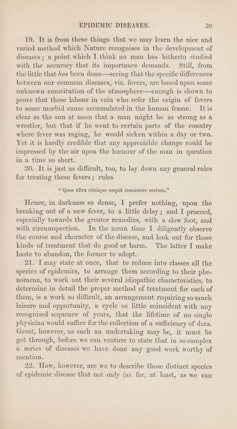 19. It is from these things that we may learn the nice and varied method which Nature recognises in the development of diseases ; a point which I think no man has hitherto studied with the accuracy that its importance demands. Still, from the little that has been done——seeing that the specific differences between our common diseases, viz. fevers, are based upon some unknown constitution of the atmosphere—enough is shown to prove that those labour in vain who refer the origin of fevers to some morbid cause accumulated in the human frame. Itis clear as the sun at noon that a man might be as strong as a wrestler, but that if he went to certain parts of the country where fever was raging, he would sicken within a day or two. Yet it is hardly credible that any appreciable change could be impressed by the air upon the humour of the man in question in a time so short. 20. It is just as difficult, too, to lay down any general rules for treating these fevers; rules * Quos ultra citráque nequit consistere rectum. Hence, in darkness so dense, I prefer nothing, upon the breaking out of a new fever, to a little delay ; and I proceed, especially towards the greater remedies, with a slow foot, and with circumspection. In the mean time I diligently observe the course and character of the disease, and look out for those kinds of treatment that do good or harm. The latter I make haste to abandon, the former to adopt. 21. I may state at once, that to reduce into classes all the species of epidemics, to arrange them according to their phe- nomena, to work out their several idiopathic characteristics, to determine in detail the proper method of treatment for each of them, is a work so difficult, an arrangement requiring so much leisure and opportunity, a cycle so little coincident with any recognised sequence of years, that the lifetime of no single physician would suffice for the collection of a sufficiency of data. Great, however, as such an undertaking may be, it must be got through, before we can venture to state that in so complex a series of diseases we have done any good work worthy of mention. 22. How, however, are we to describe those distinct species of epidemie disease that not only (as far, at least, as we can