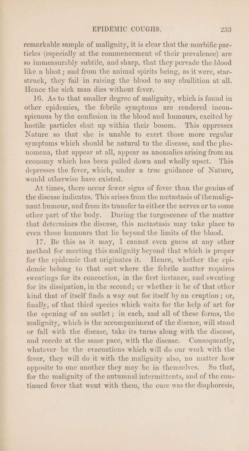 remarkable sample of malignity, it is clear that the morbific par- ticles (especially at the commencement of their prevalence) are so immeasurably subtile, and sharp, that they pervade the. blood like a blast ; and from the animal spirits being, as it were, star- struck, they fail in raising the blood to any ebullition at all. Hence the sick man dies without fever. 16. As to that smaller degree of malignity, which is found in other epidemics, the febrile symptoms are rendered incon- spicuous by the confusion in the blood and humours, excited by hostile particles shut up within their bosom. ‘This oppresses Nature so that she is unable to exert those more regular symptoms which should be natural to the disease, and the phe- nomena, that appear at all, appear as anomalies arising from an economy which has been pulled down and wholly upset. This depresses the fever, which, under a true guidance of Nature, would otherwise have existed. At times, there occur fewer signs of fever than the genius of the disease indicates. This arises from the metastasis of themalig- nant humour, and from its transfer to either the nerves or to some other part of the body. During the turgescence of the matter that determines the disease, this metastasis may take place to even those humours that lie beyond the limits of the blood. 17. Be this as it may, I cannot even guess at any other method for meeting this malignity beyond that which is proper for the epidemic that originates it. Hence, whether the epi- demic belong to that sort where the febrile matter requires sweatings for its concoction, in the first mstance, and sweating for its dissipation, in the second; or whether it be of that other . kind that of itself finds a way out for itself by an eruption ; or, finally, of that third species which waits for the help of art for the opening of an outlet; in each, and all of these forms, the malignity, which 1s the accompaniment of the disease, will stand or fall with the disease, take its turns along with the disease, and recede at the same pace, with the disease. Consequently, whatever be the evacuations which will do our work with the fever, they will do it with the malignity also, no matter how opposite to one another they may be in themselves. So that, for the malignity of the autumnal intermittents, and of the con- tinued fever that went with them, the cure was the diaphoresis,