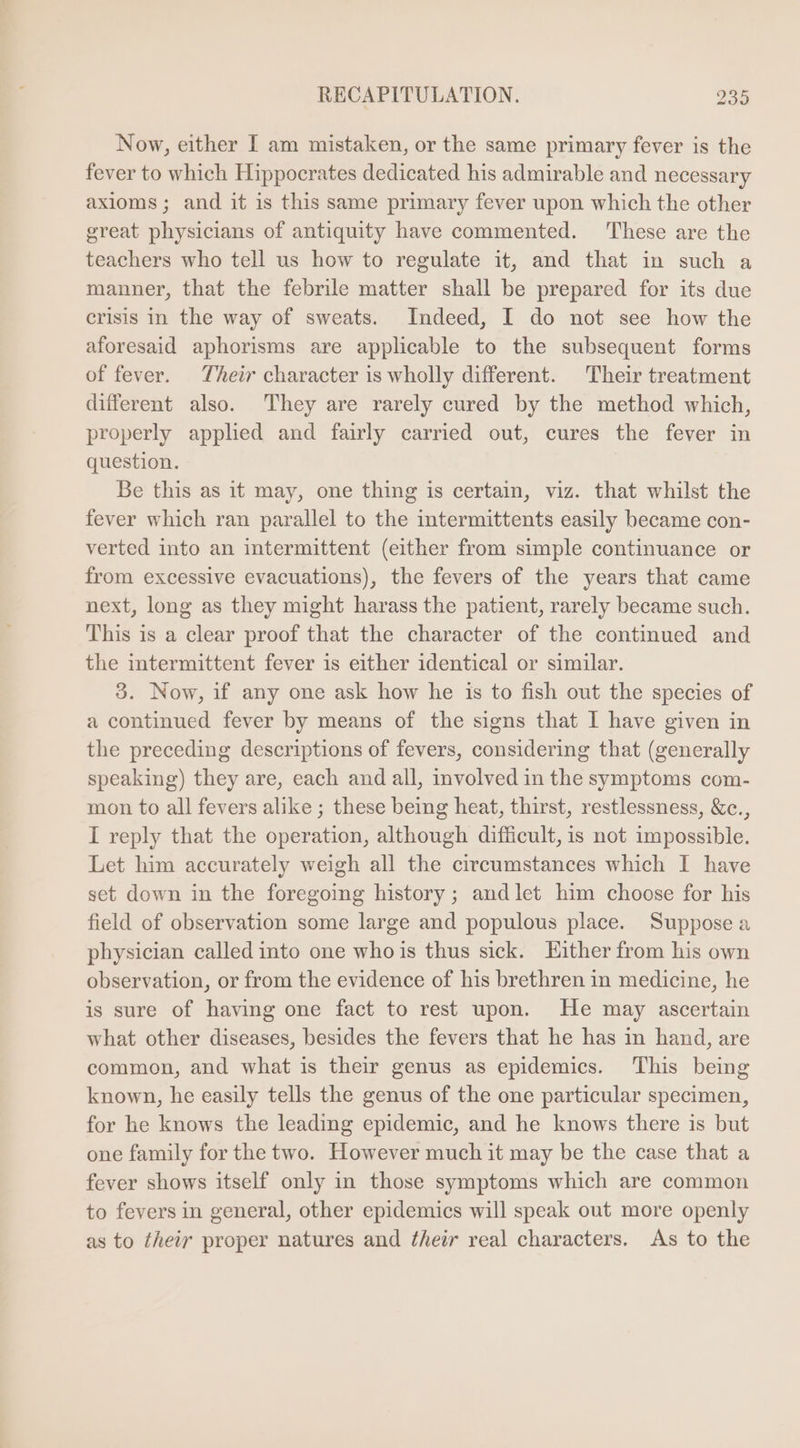 Now, either I am mistaken, or the same primary fever is the fever to whieh Hippocrates dedicated his admirable and necessary axioms; and it is this same primary fever upon which the other great physicians of antiquity have commented. These are the teachers who tell us how to regulate it, and that in such a manner, that the febrile matter shall be prepared for its due crisis in the way of sweats. Indeed, I do not see how the aforesaid aphorisms are applicable to the subsequent forms of fever. Their character is wholly different. Their treatment different also. They are rarely cured by the method which, properly applied and fairly carried out, cures the fever in question. Be this as it may, one thing is certain, viz. that whilst the fever which ran parallel to the intermittents easily became con- verted into an intermittent (either from simple continuance or from excessive evacuations), the fevers of the years that came next, long as they might harass the patient, rarely became such. This is a clear proof that the character of the continued and the intermittent fever is either identical or similar. 3. Now, if any one ask how he is to fish out the species of a continued fever by means of the signs that I have given in the preceding descriptions of fevers, considering that (generally speaking) they are, each and all, involved in the symptoms com- mon to all fevers alike ; these being heat, thirst, restlessness, &amp;c., I reply that the operation, although difficult, is not impossible. Let him accurately weigh all the circumstances which I have set down in the foregoing history; and let him choose for his field of observation some large and populous place. Supposea physician called into one whois thus sick. Hither from his own observation, or from the evidence of his brethren in medicine, he is sure of having one fact to rest upon. He may ascertain what other diseases, besides the fevers that he has in hand, are common, and what is their genus as epidemics. This being known, he easily tells the genus of the one particular specimen, for he knows the leading epidemic, and he knows there is but one family for the two. However much it may be the case that a fever shows itself only in those symptoms which are common to fevers in general, other epidemics will speak out more openly as to their proper natures and their real characters. As to the