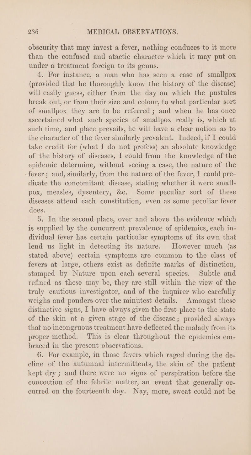 obscurity that may invest a fever, nothing conduces to it more than the confused and atactic character which it may put on under a treatment foreign to its genus. 4. For instance, a man who has seen a case of smallpox (provided that he thoroughly know the history of the disease) will easily guess, either from the day on which the pustules break out, or from their size and colour, to what particular sort of smallpox they are to be referred ; and when he has once ascertained what such species of smallpox really is, which at such time, and place prevails, he will have a clear notion as to the character of the fever similarly prevalent. Indeed, if I could take credit for (what I do not profess) an absolute knowledge of the history of diseases, I could from the knowledge of the epidemic determine, without seeing a case, the nature of the fever; and, similarly, from the nature of the fever, I could pre- dicate the concomitant disease, stating whether it were small- pox, measles, dysentery, &amp;c. Some peculiar sort of these diseases attend each constitution, even as some peculiar fever does. 5. In the second place, over and above the evidence which is supplied by the concurrent prevalence of epidemics, each in- dividual fever has certain particular symptoms of its own that lend us light in detecting its nature. However much (as stated above) certain symptoms are common to the class of fevers at large, others exist as definite marks of distinction, stamped by Nature upon each several species. Subtle and refined as these may be, they are still within the view of the truly cautious investigator, and of the inquirer who carefully weighs and ponders over the minutest details. Amongst these distinctive signs, I have always given the first place to the state of the skin at a given stage of the disease; provided always that no incongruous treatment have deflected the malady from its proper method. This is clear throughout the epidemics em- braced in the present observations. 6. For example, in those fevers which raged during the de- cline of the autumnal intermittents, the skin of the patient kept dry; and there were no signs of perspiration before the concoction of the febrile matter,an event that generally oc- curred on the fourteenth day. Nay, more, sweat could not be