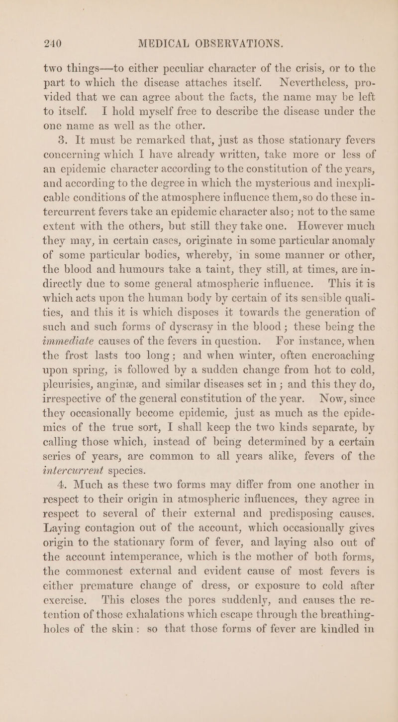 two things—to either peculiar character of the crisis, or to the part to which the disease attaches itself. ^ Nevertheless, pro- vided that we can agree about the facts, the name may be left to itself. I hold myself free to describe the disease under the one name as well as the other. 9. It must be remarked that, just as those stationary fevers concerning which I have already written, take more or less of an epidemic character according to the constitution of the years, and according to the degree in which the mysterious and inexpli- cable conditions of the atmosphere influence them, so do these in- tercurrent fevers take an epidemic character also; not to the same extent with the others, but still they take one. However much they may, in certain cases, originate in some particular anomaly of some particular bodies, whereby, in some manner or other, the blood and humours take a taint, they still, at times, are in- directly due to some general atmospheric influence. This it is which acts upon the human body by certain of its sensible quali- ties, and this it is which disposes it towards the generation of such and such forms of dyscrasy in the blood; these being the immediate causes of the fevers in question. For instance, when the frost lasts too long; and when winter, often encroaching upon spring, is followed by a sudden change from hot to cold, pleurisies, anginse, and similar diseases set in ; and this they do, irrespective of the general constitution of the year. Now, since they occasionally become epidemic, just as much as the epide- mics of the true sort, I shall keep the two kinds separate, by calling those which, instead of being determined by a certain series of years, are common to all years alike, fevers of the intercurrent species. 4. Much as these two forms may differ from one another in respect to their origin in atmospheric influences, they agree in respect to several of their external and predisposing causes. Laying contagion out of the account, which occasionally gives origin to the stationary form of fever, and laying also out of the account intemperance, which is the mother of both forms, the commonest external and evident cause of most fevers is either premature change of dress, or exposure to cold after exercise. This closes the pores suddenly, and causes the re- tention of those exhalations which escape through the breathing- holes of the skin: so that those forms of fever are kindled in