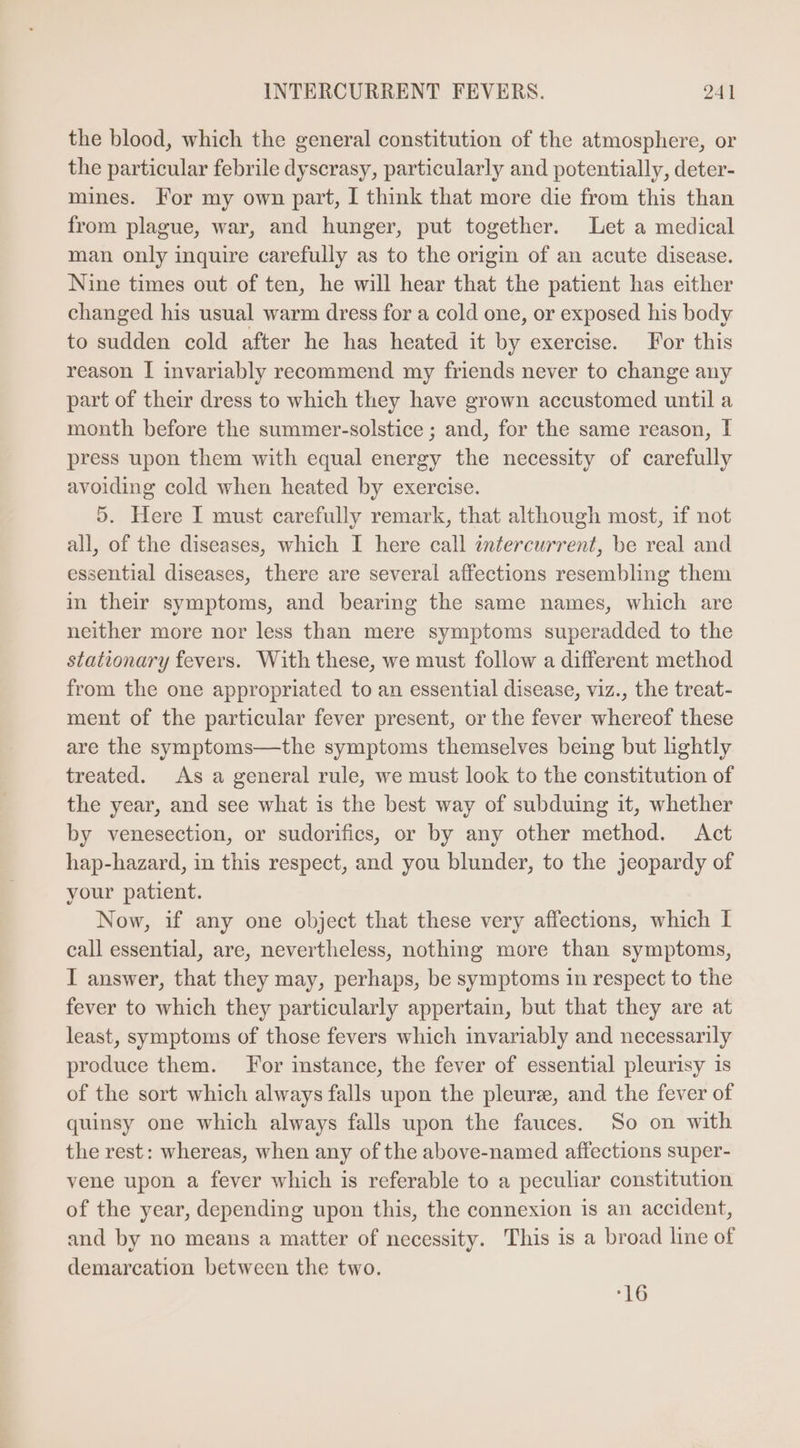 the blood, which the general constitution of the atmosphere, or the particular febrile dyscrasy, particularly and potentially, deter- mines. For my own part, I think that more die from this than from plague, war, and hunger, put together. Let a medical man only inquire carefully as to the origin of an acute disease. Nine times out of ten, he will hear that the patient has either changed his usual warm dress for a cold one, or exposed his body to sudden cold after he has heated it by exercise. For this reason I invariably recommend my friends never to change any part of their dress to which they have grown accustomed until a month before the summer-solstice ; and, for the same reason, I press upon them with equal energy the necessity of carefully avoiding cold when heated by exercise. 9. Here I must carefully remark, that although most, 1f not all, of the diseases, which I here call intercurrent, be real and essential diseases, there are several affections resembling them in their symptoms, and bearing the same names, which are neither more nor less than mere symptoms superadded to the stationary fevers. With these, we must follow a different method from the one appropriated to an essential disease, viz., the treat- ment of the particular fever present, or the fever whereof these are the symptoms—the symptoms themselves being but lightly treated. As a general rule, we must look to the constitution of the year, and see what is the best way of subduing it, whether by venesection, or sudorifies, or by any other method. Act hap-hazard, in this respect, and you blunder, to the jeopardy of your patient. Now, if any one object that these very affections, which I call essential, are, nevertheless, nothing more than symptoms, I answer, that they may, perhaps, be symptoms in respect to the fever to which they particularly appertain, but that they are at least, symptoms of those fevers which invariably and necessarily produce them. For instance, the fever of essential pleurisy is of the sort which always falls upon the pleurz, and the fever of quinsy one which always falls upon the fauces. So on with the rest: whereas, when any of the above-named affections super- vene upon a fever which is referable to a peculiar constitution of the year, depending upon this, the connexion is an accident, and by no means a matter of necessity. This is a broad line of demarcation between the two. :16