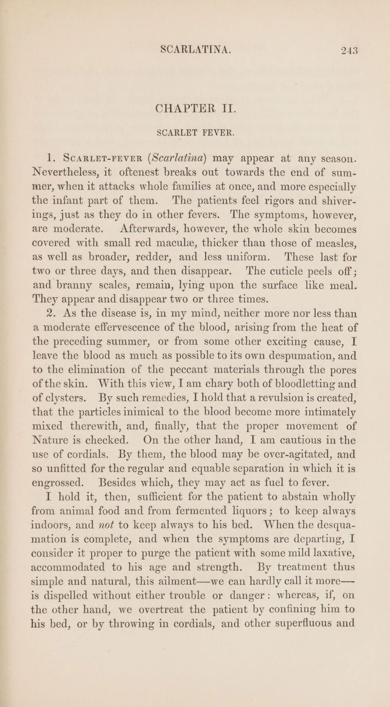 CHAPTER II. SCARLET FEVER. 1. ScaARLET-FEVER (Scarlatina) may appear at any season. Nevertheless, it oftenest breaks out towards the end of sum- mer, when it attacks whole families at once, and more especially the infant part of them. The patients feel rigors and shiver- ings, just as they do in other fevers. The symptoms, however, are moderate. Afterwards, however, the whole skin becomes covered with small red macule, thicker than those of measles, as well as broader, redder, and less uniform. These last for two or three days, and then disappear. The cuticle peels off ; and branny scales, remain, lying upon the surface like meal. They appear and disappear two or three times. 2. As the disease is, in my mind, neither more nor less than a moderate effervescence of the blood, arising from the heat of the preceding summer, or from some other exciting cause, I leave the blood as much as possible to its own despumation, and to the elimination of the peccant materials through the pores of the skin. With this view, I am chary both of bloodletting and of clysters. By such remedies, I hold that a revulsion is created, that the particles inimical to the blood become more intimately mixed therewith, and, finally, that the proper movement of Nature is checked. On the other hand, I am cautious in the use of cordials. By them, the blood may be over-agitated, and so unfitted for the regular and equable separation in which it is engrossed. Besides which, they may act as fuel to fever. I hold it, then, sufficient for the patient to abstain wholly from animal food and from fermented liquors; to keep always indoors, and not to keep always to his bed. When the desqua- mation is complete, and when the symptoms are departing, I consider it proper to purge the patient with some mild laxative, accommodated to his age and strength. By treatment thus simple and natural, this ailment—we can hardly call it more— is dispelled without either trouble or danger: whereas, if, on the other hand, we overtreat the patient by confining him to his bed, or by throwing in cordials, and other superfluous and
