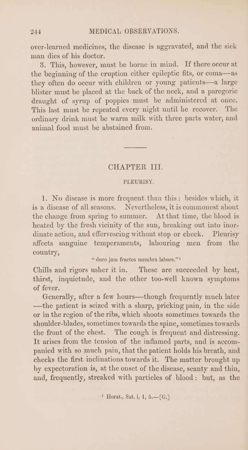 over-learned medicines, the disease is aggravated, and the sick man dies of his doctor. 8. This, however, must be borne in mind. If there occur at the beginning of the eruption either epileptic fits, or coma—as they often do occur with children or young patients—a large blister must be placed at the back of the neck, and a paregoric draught of syrup of poppies must be administered at once. This last must be repeated every night until he recover. The ordinary drink must be warm milk with three parts water, and animal food must be abstained from. CHAPTER III. PLEURISY. 1. No disease is more frequent than this: besides which, it is a disease of all seasons. Nevertheless, it is commonest about the change from spring to summer. |. Atthat time, the blood is heated by the fresh vicinity of the sun, breaking out into inor- dinate action, and effervescing without stop or check. Pleurisy affects sanguine temperaments, labouring men from the country, * duro jam fractos membra labore. ! Chills and rigors usher it in. These are succeeded by heat, thirst, inquietude, and the other too-well known symptoms of fever. Generally, after a few hours—though frequently much later —the patient is seized with a sharp, pricking pain, in the side or in the region of the ribs, which shoots sometimes towards the shoulder-blades, sometimes towards the spine, sometimes towards the front of the chest. The cough is frequent and distressing. It arises from the tension of the inflamed parts, and is accom- panied with so much pain, that the patient holds his breath, and checks the first inclinations towards it. The matter brought up by expectoration is, at the onset of the disease, scanty and thin, and, frequently, streaked with particles of blood: but, as the 1 Horat., Sat. i, 1, 5.—[G.]