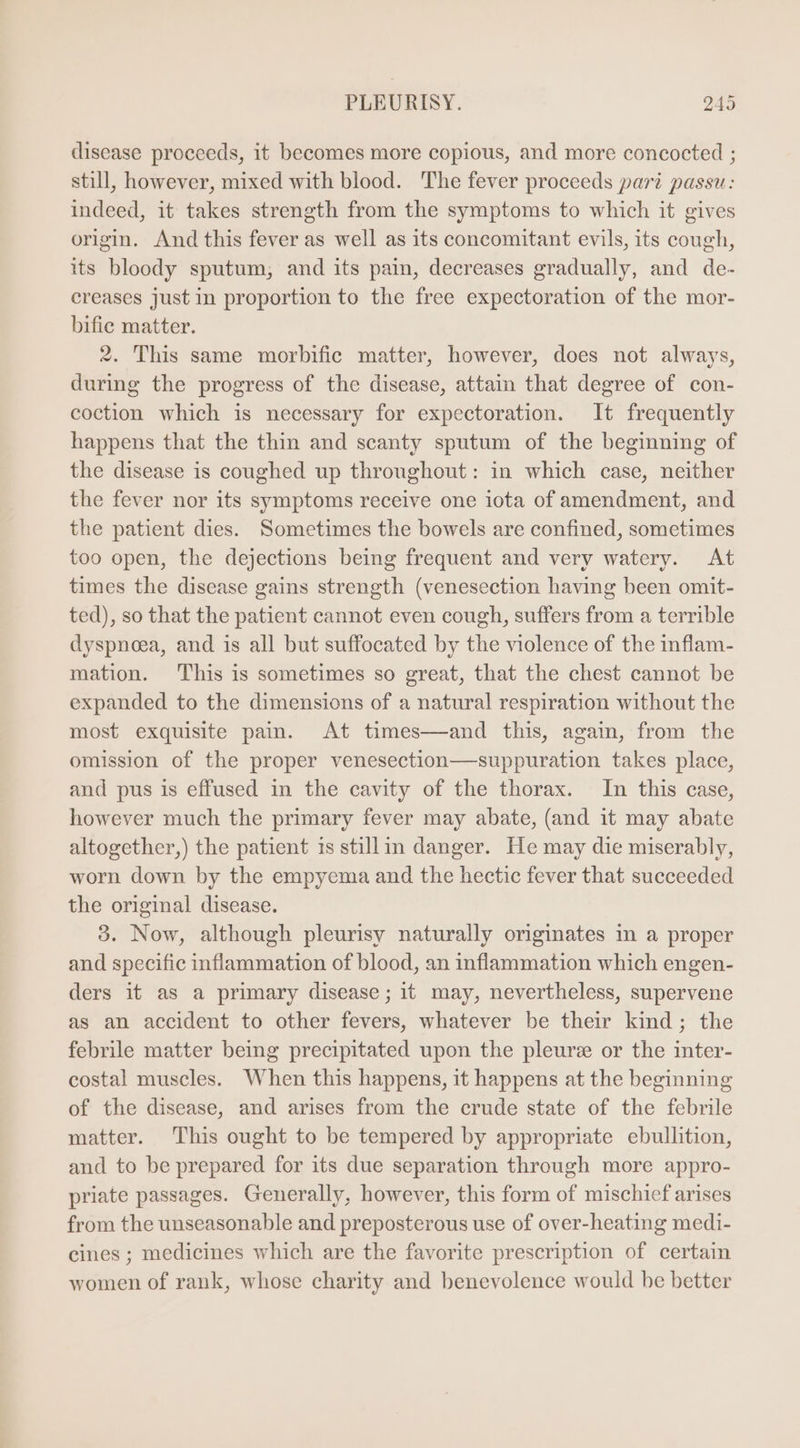 disease proceeds, it becomes more copious, and more concocted ; still, however, mixed with blood. The fever proceeds pari passu: indeed, it takes strength from the symptoms to which it gives origin. And this fever as well as its concomitant evils, its cough, its bloody sputum, and its pain, decreases gradually, and de- creases just in proportion to the free expectoration of the mor- bific matter. 2. This same morbific matter, however, does not always, during the progress of the disease, attain that degree of con- coction which is necessary for expectoration. It frequently happens that the thin and scanty sputum of the beginning of the disease is coughed up throughout: in which case, neither the fever nor its symptoms receive one iota of amendment, and the patient dies. Sometimes the bowels are confined, sometimes too open, the dejections being frequent and very watery. At times the disease gains strength (venesection having been omit- ted), so that the patient cannot even cough, suffers from a terrible dyspnoea, and is all but suffocated by the violence of the inflam- mation. This is sometimes so great, that the chest cannot be expanded to the dimensions of a natural respiration without the most exquisite pain. At times—and this, again, from the omission of the proper venesection—suppuration takes place, and pus is effused in the cavity of the thorax. In this case, however much the primary fever may abate, (and it may abate altogether,) the patient is stillin danger. He may die miserably, worn down by the empyema and the hectic fever that succeeded the original disease. 3. Now, although pleurisy naturally originates in a proper and specific inflammation of blood, an inflammation which engen- ders it as a primary disease; it may, nevertheless, supervene as an accident to other fevers, whatever be their kind; the febrile matter being precipitated upon the pleurz or the inter- costal muscles. When this happens, it happens at the beginning of the disease, and arises from the crude state of the febrile matter. This ought to be tempered by appropriate ebulhtion, and to be prepared for its due separation through more appro- priate passages. Generally, however, this form of mischief arises from the unseasonable and preposterous use of over-heating medi- cines ; medicines which are the favorite prescription of certain women of rank, whose charity and benevolence would be better