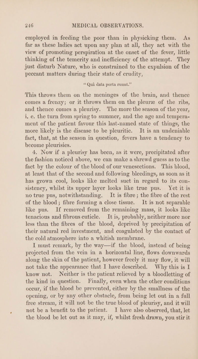 employed in feeding the poor than in physicking them. As far as these ladies act upon any plan at all, they act with the view of promoting perspiration at the onset of the fever, little thinking of the temerity and inefficiency of the attempt. They just disturb Nature, who is constrained to the expulsion of the peccant matters during their state of crudity, “Qua data porta ruunt. This throws them on the meninges of the brain, and thence comes a frenzy; or it throws them on the pleurz of the ribs, and thence comes a pleurisy. The more the season of the year, i. e. the turn from spring to summer, and the age and tempera- ment of the patient favour this last-named state of things, the more likely is the disease to be pleuritic. It is an undeniable fact, that, at the season in question, fevers have a tendency to become pleurisies. 4. Now if a pleurisy has been, as it were, precipitated after the fashion noticed above, we can make a shrewd guess as to the fact by the colour of the blood of our venesections. This blood, at least that of the second and following bleedings, as soon as it has grown cool, looks like melted suet in regard to its con- sistency, whilst its upper layer looks like true pus. Yet it is no true pus, notwithstanding. It is fibre; the fibre of the rest of the blood ; fibre forming a close tissue. It is not separable like pus. If removed from the remaining mass, it looks like tenacious and fibrous cuticle. It is, probably, neither more nor less than the fibres of the blood, deprived by precipitation of their natural red investment, and coagulated by the contact of the cold atmosphere into a whitish membrane. I must remark, by the way—if the blood, instead of being projected from the vein in a horizontal line, flows downwards along the skin of the patient, however freely it may flow, it will not take the appearance that I have described. Why this is I know not. Neither is the patient relieved by a bloodletting of the kind in question. Finally, even when the other conditions occur, if the blood be prevented, either by the smallness of the opening, or by any other obstacle, from being let out in a full free stream, it will not be the true blood of pleurisy, and it will not be a benefit to the patient. I have also observed, that, let the blood be let out as it may, if, whilst fresh drawn, you stir it