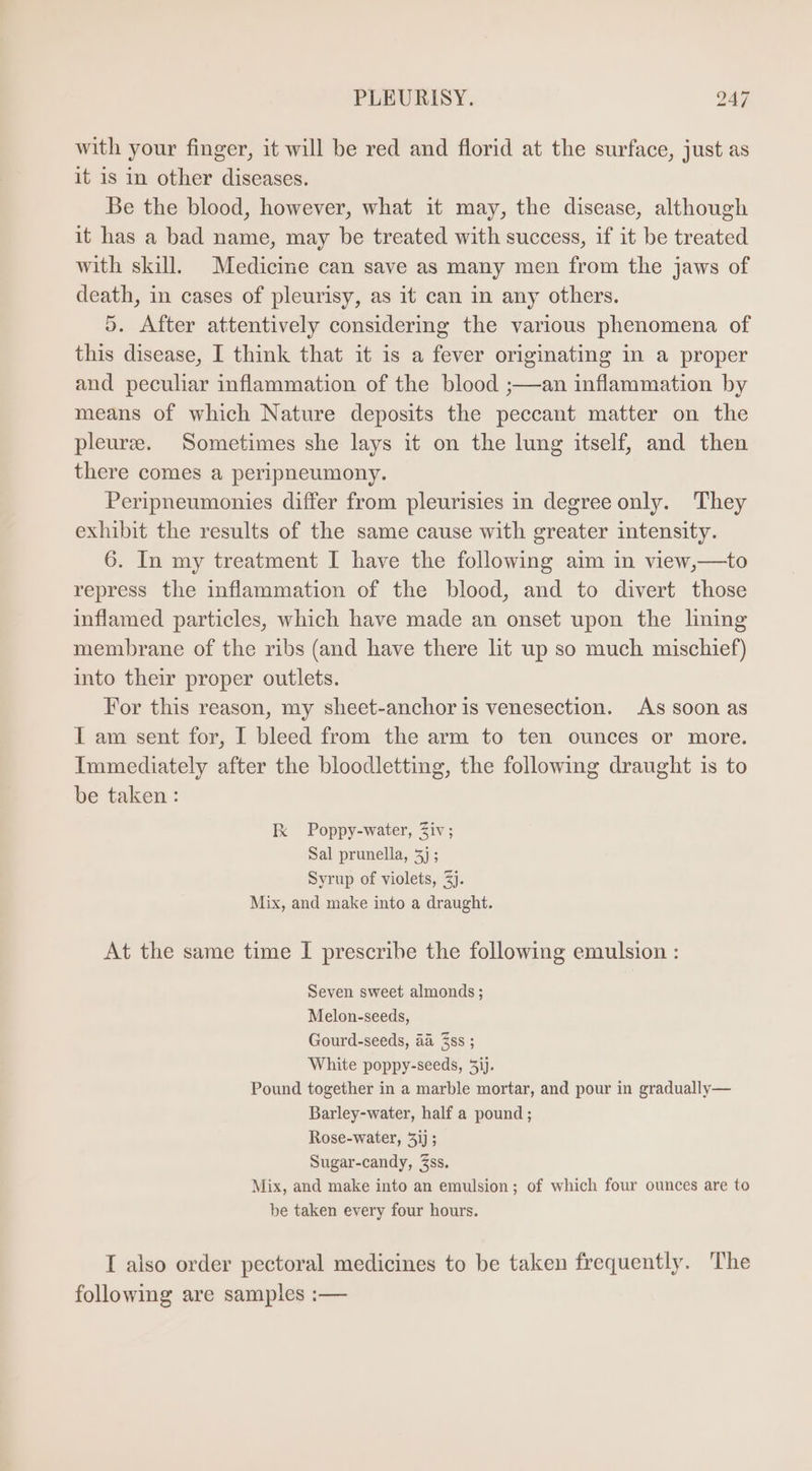 with your finger, it will be red and florid at the surface, just as it is in other diseases. Be the blood, however, what it may, the disease, although it has a bad name, may be treated with success, if it be treated with skill. Medicine can save as many men from the jaws of death, in cases of pleurisy, as it can in any others. 5. After attentively considering the various phenomena of this disease, I think that it is a fever originating in a proper and peculiar inflammation of the blood ;—an inflammation by means of which Nature deposits the peccant matter on the pleure. Sometimes she lays it on the lung itself, and then there comes a peripneumony. Peripneumonies differ from pleurisies in degree only. They exhibit the results of the same cause with greater intensity. 6. In my treatment I have the following aim in view,—to repress the inflammation of the blood, and to divert those inflamed particles, which have made an onset upon the lining membrane of the ribs (and have there lit up so much mischief) into their proper outlets. For this reason, my sheet-anchoris venesection. As soon as I am sent for, I bleed from the arm to ten ounces or more. Immediately after the bloodletting, the following draught is to be taken : Ix Poppy-water, Ziv; Sal prunella, 5j ; Syrup of violets, 2j. Mix, and make into a draught. At the same time I prescrihe the following emulsion : Seven sweet almonds; Melon-seeds, Gourd-seeds, aa ss ; White poppy-seeds, 3ij. Pound together in a marble mortar, and pour in gradually— Barley-water, half a pound; Rose-water, 5ij ; Sugar-candy, Zss. Mix, and make into an emulsion ; of which four ounces are to be taken every four hours. I also order pectoral medicines to be taken frequently. ‘The following are samples :—