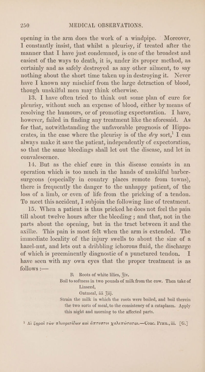 opening in the arm does the work of a windpipe. Moreover, I constantly insist, that whilst a pleurisy, if treated after the manner that I have just condemned, is one of the broadest and easiest of the ways to death, it is, under its proper method, as certainly and as safely destroyed as any other ailment, to say nothing about the short time taken up in destroying it. Never have I known any mischief from the large detraction of blood, though unskilful men may think otherwise. 13. I have often tried to think out some plan of cure for pleurisy, without such an expense of blood, either by means of resolving the humours, or of promoting expectoration. I have, however, failed in finding any treatment like the aforesaid. As for that, notwithstanding the unfavorable prognosis of Hippo- crates, in the case where the pleurisy is of the dry sort,’ I can always make it save the patient, independently of expectoration, so that the same bleedings shall let out the disease, and let in convalescence. 14. But as the chief cure in this disease consists in an operation which is too much in the hands of unskilful barber- surgeons (especially in country places remote from towns), there is frequently the danger to the unhappy patient, of the loss of a limb, or even of life from the pricking of a tendon. To meet this accident, I subjoin the following line of treatment. 15. When a patient is thus pricked he does not feel the pain till about twelve hours after the bleeding ; and that, not in the parts about the opening, but in the tract between it and the axille. This pain is most felt when the arm is extended. The immediate locality of the injury swells to about the size of a hazel-nut, and lets out a dribbling ichorous fluid, the discharge of which is preeminently diagnostic of a punctured tendon. I have seen with my own eyes that the proper treatment is as follows :— EK Roots of white lilies, Ziv. Boil to softness in two pounds of milk from the cow. Then take of Linseed, Oatmeal, aa ii). Strain the milk in which the roots were boiled, and boil therein the two sorts of meal, to the consistency of a cataplasm. Apply this night and morning to the affected parts. 1 At Enpat roy m Aevpir(iówv kai AnTvoTOL Xaderwrarat.—Coac, Pren., iii. [G.]