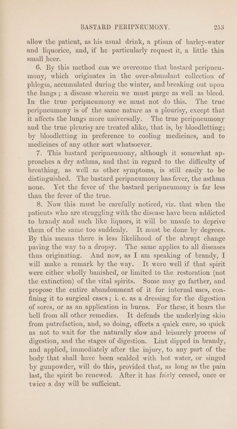allow the patient, as his usual drink, a ptisan of barley-water and liquorice, and, if he particularly request it, a little thin small beer. 6. By this method can we overcome that bastard peripneu- mony, which originates in the over-abundant collection of phlegm, accumulated during the winter, and breaking out upon the lungs; a disease wherein we must purge as well as bleed. In the true peripneumony we must not do this. The trué peripneumony is of the same nature as a pleurisy, except that it affects the lungs more universally. The true peripneumony and the true pleurisy are treated alike, that is, by bloodletting; by bloodletting in preference to cooling medicines, and to medicines of any other sort whatsoever. 7. This bastard peripneumony, although it somewhat ap- proaches a dry asthma, and that in regard to the difficulty of breathing, as well as other symptoms, is. still easily to be distinguished. The bastard peripneumony has fever, the asthma none. Yet the fever of the bastard peripneumony is far less than the fever of the true. 8. Now this must be carefully noticed, viz. that when the patents who are struggling with the disease have been addicted to brandy and such like liquors, it will be unsafe to deprive them of the same too suddenly. It must be done by degrees. By this means there is less likelihood of the abrupt change paving the way to a dropsy. The same applies to all diseases thus originating. And now, as I am speaking of brandy, I will make a remark by the way. It were well if that spirit were either wholly banished, or limited to the restoration (not the extinction) of the vital spirits. Some may go farther, and propose the entire abandonment of it for internal uses, con- fining it to surgical cases; 1. e. as a dressing for the digestion of sores, or as an application in burns. For these, it bears the bell from all other remedies. It defends the underlying skin from putrefaction, and, so doing, effects a quick cure, so quick as not to wait for the naturally slow and leisurely process of digestion, and the stages of digestion. Lint dipped in brandy, and applied, immediately after the injury, to any part of the body that shall have been scalded with hot water, or singed by gunpowder, will do this, provided that, as long as the pain last, the spirit be renewed. After it has fairly ceased, once or twice a day will be sufficient.