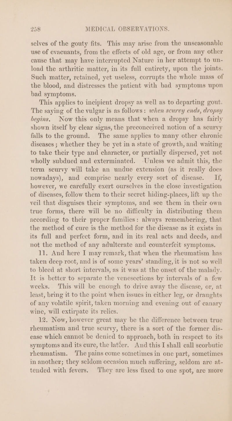 selves of the gouty fits. This may arise from the unseasonable use of evacuants, from the effects of old age, or from any other cause that may have interrupted Nature in her attempt to un- load the arthritic matter, in its full entirety, upon the joints. Such matter, retained, yet useless, corrupts the whole mass of the blood, and distresses the patient with bad symptoms upon bad symptoms. This applies to incipient dropsy as well as to departing gout. The saying of the vulgar is as follows: when scurvy ends, dropsy begins. Now this only means that when a dropsy has fairly shown itself by clear signs, the preconceived notion of a scurvy falls to the ground. The same applies to many other chronic diseases ; whether they be yet in a state of growth, and waiting to take their type and character, or partially dispersed, yet not wholly subdued and exterminated. Unless we admit this, the term scurvy will take an undue extension (as it really does nowadays), and comprise nearly every sort of disease. If, however, we carefully exert ourselves in the close investigation of diseases, follow them to their secret hiding-places, lift up the veil that disguises their symptoms, and see them in their own true forms, there will be no difficulty in distributing them according to their proper families: always remembering, that the method of cure is the method for the disease as it exists in its full and perfect form, and in its real acts and deeds, and not the method of any adulterate and counterfeit symptoms. 11. And here I may remark, that when the rheumatism has taken deep root, and is of some years’ standing, it is not so well to bleed at short intervals, as it was at the onset of the malady. It is better to separate the venesections by intervals of a few weeks. ‘This will be enough to drive away the disease, or, at least, bring it to the point when issues in either leg, or draughts of any volatile spirit, taken morning and evening out of canary wine, will extirpate its relics. 12. Now, however great may be the difference between true rheumatism and true scurvy, there is a sort of the former dis- ease which cannot be denied to approach, both in respect to its symptoms and its cure, the latter. And this I shall call scorbutic rheumatism. The pains come sometimes in one part, sometimes in another; they seldom occasion much suffering, seldom are at- tended with fevers. ‘They are less fixed to one spot, are more