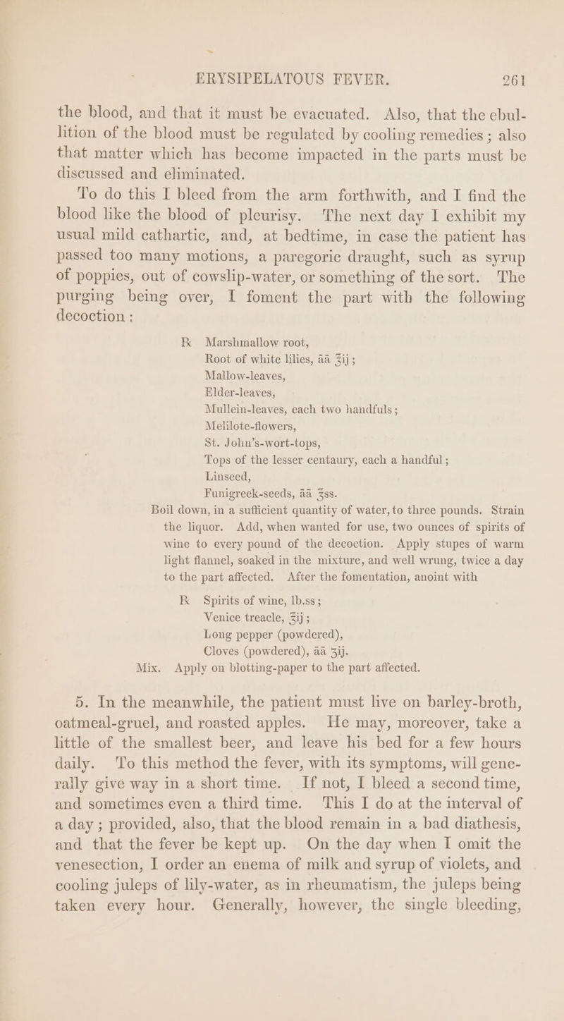 &gt; ERYSIPELATOUS FEVER. 261 the blood, and that it must be evacuated. Also, that the ebul- lition of the blood must be regulated by cooling remedies ; also that matter which has become impacted in the parts must be discussed and eliminated. To do this I bleed from the arm forthwith, and I find the blood like the blood of pleurisy. The next day I exhibit my usual mild cathartic, and, at bedtime, in case the patient has passed too many motions, a paregoric draught, such as syrup of poppies, out of cowslip-water, or something of the sort. The purging being over, I foment the part with the following decoction : E Marshmallow root, Mallow-leaves, Elder-leaves, Mullein-leaves, each two handfuls ; Melilote-flowers, St. John's-wort-tops, Tops of the lesser centaury, each a handful ; Linseed, Funigreek-seeds, aa Zss. Boil down, in a sufficient quantity of water,to three pounds. Strain the liquor. Add, when wanted for use, two ounces of spirits of wine to every pound of the decoction. Apply stupes of warm light flannel, soaked in the mixture, and well wrung, twice a day to the part affected. After the fomentation, anoint with EK Spirits of wine, lb.ss; Venice treacle, 3ij ; Long pepper (powdered), Cloves (powdered), aa 5ij. Mix. Apply on blotting-paper to the part affected. 5. In the meanwhile, the patient must live on barley-broth, oatmeal-gruel, and roasted apples. He may, moreover, take a little of the smallest beer, and leave his bed for a few hours daily. To this method the fever, with its symptoms, will gene- rally give way in a short time. If not, I bleed a second time, and sometimes even a third time. This I do at the interval of a day ; provided, also, that the blood remain in a bad diathesis, and that the fever be kept up. On the day when I omit the venesection, I order an enema of milk and syrup of violets, and cooling juleps of lily-water, as in rheumatism, the juleps being taken every hour. Generally, however, the single bleeding,