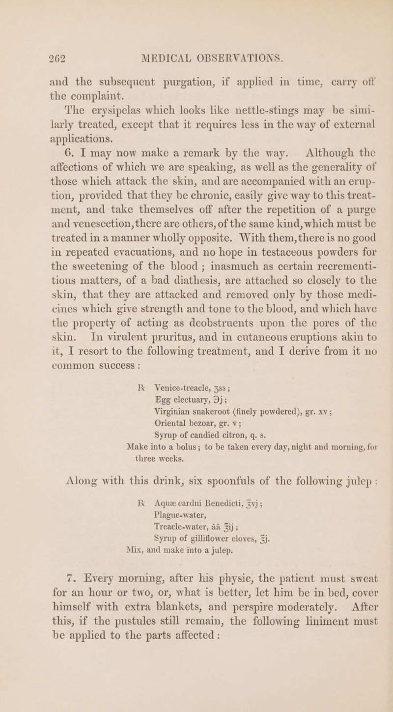 and the subsequent purgation, if applied in time, carry off the complaint. The erysipelas which looks like nettle-stings may be simi- larly treated, except that it requires less in the way of external applications. 6. I may now make a remark by the way. Although the affections of which we are speaking, as well as the generality of those which attack the skin, and are accompanied with an erup- tion, provided that they be chronic, easily give way to this treat- ment, and take themselves off after the repetition of a purge and venesection, there are others, of the same kind, which must be treated in a manner wholly opposite. With them, there is no good in repeated evacuations, and no hope in testaceous powders for the sweetening of the blood ; inasmuch as certain recrementi- tious matters, of a bad diathesis, are attached so closely to the skin, that they are attacked and removed only by those medi- cines which give strength and tone to the blood, and which have the property of acting as deobstruents upon the pores of the skin. In virulent pruritus, and in cutaneous eruptions akin to it, I resort to the following treatment, and I derive from it no common success : K Venice-treacle, 585 ; Egg electuary, Dj; Virginian snakeroot (finely powdered), gr. xv; Oriental bezoar, gr. v; Syrup of candied citron, q. s. Make into a bolus; to be taken every day, night and morning, for three weeks. Along with this drink, six spoonfuls of the following julep : Ke Aque cardui Benedicti, $vj ; Plague-water, Treacle-water, aa 3ij ; Syrup of gilliflower cloves, 3). Mix, and make into a julep. 7. Every morning, after his physic, the patient must sweat for an hour or two, or, what is better, let him be in bed, cover himself with extra blankets, and perspire moderately. After this, if the pustules still remain, the following liniment must be applied to the parts affected :