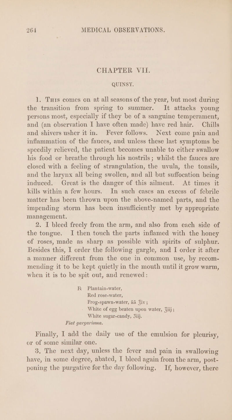CHAPTER VII. QUINSY. 1. TTurs comes on at all seasons of the year, but most during the transition from spring to summer. It attacks young persons most, especially if they be of a sanguine temperament, and (an observation I have often made) have red hair. Chills and shivers usher it in. Fever follows. Next come pain and inflammation of the fauces, and unless these last symptoms be speedily relieved, the patient becomes unable to either swallow his food or breathe through his nostrils; whilst the fauces are closed with a feeling of strangulation, the uvula, the tonsils, and the larynx all being swollen, and all but suffocation being induced. Great is the danger of this ailment. At times it kills within a few hours. In such cases an excess of febrile matter has been thrown upon the above-named parts, and the impending storm has been insufficiently met by appropriate management. 2. I bleed freely from the arm, and also from each side of the tongue. I then touch the parts inflamed with the honey of roses, made as sharp as possible with spirits of sulphur. Besides this, I order the following gargle, and I order it after a manner different from the one in common use, by recom- mending it to be kept quietly in the mouth until it grow warm, when it is to be spit out, and renewed: kK Plantain-water, Red rose-water, Frog-spawn-water, aa Ziv; White of egg beaten upon water, Ziij ; White sugar-candy, 3iij. Fiat gavgarisma. Finally, I add the daily use of the emulsion for pleurisy, or of some similar one. 9. The next day, unless the fever and pain in swallowing have, in some degree, abated, I bleed again from the arm, post- poning the purgative for the day following, If, however, there