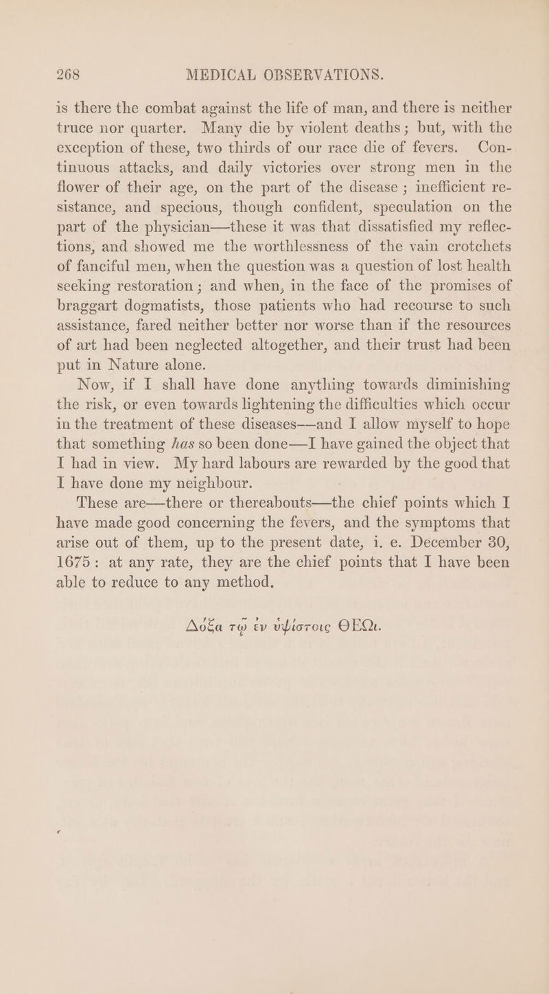 is there the combat against the life of man, and there is neither truce nor quarter. Many die by violent deaths; but, with the exception of these, two thirds of our race die of fevers. Con- tinuous attacks, and daily victories over strong men in the flower of their age, on the part of the disease ; inefficient re- sistance, and specious, though confident, speculation on the part of the physician—these it was that dissatisfied my reflec- tions, and showed me the worthlessness of the vain crotchets of fanciful men, when the question was a question of lost health seeking restoration ; and when, in the face of the promises of braggart dogmatists, those patients who had recourse to such assistance, fared neither better nor worse than if the resources of art had been neglected altogether, and their trust had been put in Nature alone. Now, if I shall have done anything towards diminishing the risk, or even towards lightening the difficulties which occur in the treatment of these diseases-—and I allow myself to hope that something has so been done—I have gained the object that I had in view. My hard labours are rewarded by the good that l have done my neighbour. These are—there or thereabouts—the chief points which I have made good concerning the fevers, and the symptoms that arise out of them, up to the present date, 1. e. December 30, 1675: at any rate, they are the chief points that I have been able to reduce to any method. Ao£a ro ev vpiorore OEQu.