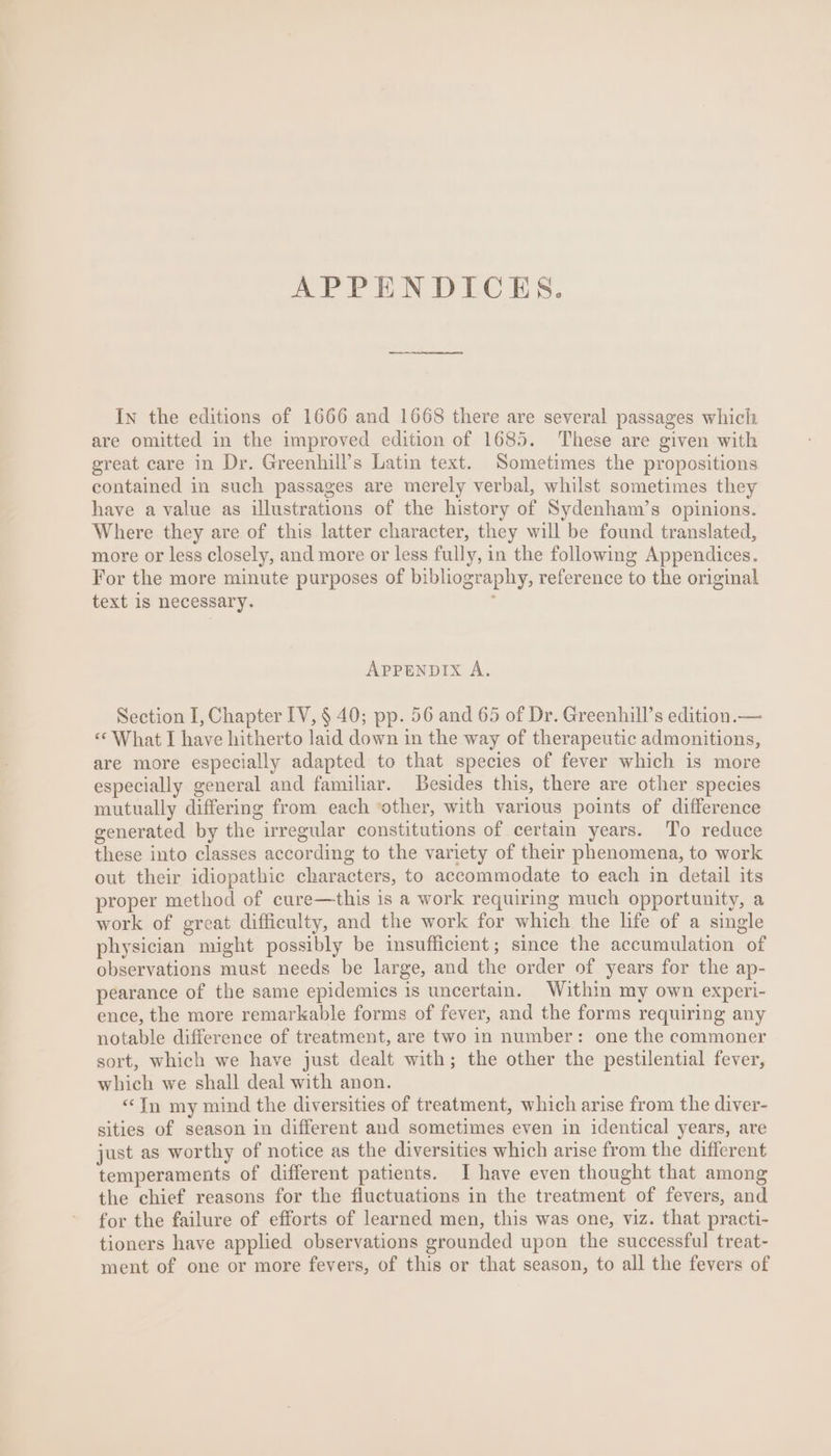 APPENDICES. In the editions of 1666 and 1668 there are several passages which are omitted in the improved edition of 1685. These are given with great care in Dr. Greenhill’s Latin text. Sometimes the propositions contained in such passages are merely verbal, whilst sometimes they have a value as illustrations of the history of Sydenham’s opinions. Where they are of this latter character, they will be found translated, more or less closely, and more or less fully, in the following Appendices. For the more minute purposes of bibliography, reference to the original text 1s necessary. i: APPENDIX À. Section I, Chapter IV, $ 40; pp. 56 and 65 of Dr. Greenhill’s edition.— « What I have hitherto laid down in the way of therapeutic admonitions, are more especially adapted to that species of fever which is more especially general and familiar. Besides this, there are other species mutually differing from each “other, with various points of difference generated by the irregular constitutions of certain years. To reduce these into classes according to the variety of their phenomena, to work out their idiopathic characters, to accommodate to each in detail its proper method of cure—this is a work requiring much opportunity, a work of great difficulty, and the work for whieh the life of a single physician might possibly be insufficient; since the accumulation of observations must needs be large, and the order of years for the ap- pearance of the same epidemics is uncertain. Within my own experi- ence, the more remarkable forms of fever, and the forms requiring any notable difference of treatment, are two 1n number: one the commoner sort, which we have just dealt with; the other the pestilential fever, which we shall deal with anon. * In my mind the diversities of treatment, which arise from the diver- sities of season in different and sometimes even in identical years, are just as worthy of notice as the diversities which arise from the different temperaments of different patients. I have even thought that among the chief reasons for the fluctuations in the treatment of fevers, and for the failure of efforts of learned men, this was one, viz. that practi- tioners have applied observations grounded upon the successful treat- ment of one or more fevers, of this or that season, to all the fevers of