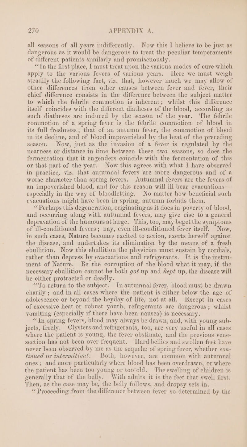 all seasons of all years indifferently. Now this I believe to be just as dangerous as it would be dangerous to treat the peculiar temperaments of different patients similarly and promiscuously. ** [n the first place, I must treat upon the various modes of cure which apply to the various fevers of various years. Here we must weigh steadily the following fact, viz. that, however much we may allow of other differences from other causes between fever and fever, their chief difference consists in the difference between the subject matter to which the febrile commotion is inherent; whilst this difference itself coincides with the different diatheses of the blood, according as such diatheses are induced by the season of the year. The febrile commotion of a spring fever is the febrile commotion of blood in its full freshness ; that of an autumn fever, the commotion of blood in its decline, and of blood impoverished by the heat of the preceding season. Now, just as the invasion of a fever is regulated by the nearness or distance in time between these two seasons, so does the fermentation that it engenders coincide with the fermentation of this or that part of the year. Now this agrees with what I have observed in practice, viz. that autumnal fevers are more dangerous and of a worse character than spring fevers. Autumnal fevers are the fevers of an impoverished blood, and for this reason will ill bear evacuations— especially in the way of bloodletting. No matter how beneficial such evacuations might have been in spring, autumn forbids them. ** Perhaps this degeneration, originating as it does in poverty of blood, and occurring along with autumnal fevers, may give rise to a general depravation of the humours at large. This, too, may beget the symptoms of ill-conditioned fevers; nay, even ill-conditioned fever itself. Now, in such cases, Nature becomes excited to action, exerts herself against the disease, and undertakes its elimination by the means of a fresh ebullition. Now this ebullition the physician must sustain by cordials, rather than depress by evacuations and refrigerants. It is the instru- ment of Nature. Be the corruption of the blood what it may, if the necessary ebullition cannot be both got up and kept up, the disease will be either protracted or deadly. «To return to the subject. In autumnal fever, blood must be drawn charily ; and in all cases where the patient is either below the age of adolescence or beyond the heyday of life, not at all. Except in cases of excessive heat or robust youth, refrigerants are dangerous; whilst vomiting (especially if there have been nausea) is necessary. * [n spring fevers, blood may always be drawn, and, with young sub- jects, freely. Clysters and refrigerants, too, are very useful in all cases where the patient is young, the fever obstinate, and the previous vene- section has not been over frequent. Hard bellies and swollen feet have never been observed by me as the sequelee of spring fever, whether con- tinued or intermittent. Both, however, are common with autumnal ones ; and more particularly where blood has been overdrawn, or where the patient has been too young or too old. The swelling of children is generally that of the belly. With adults it is the feet that swell first. ‘Then, as the case may be, the belly follows, and dropsy sets in. “Proceeding from the difference between fever so determined by the