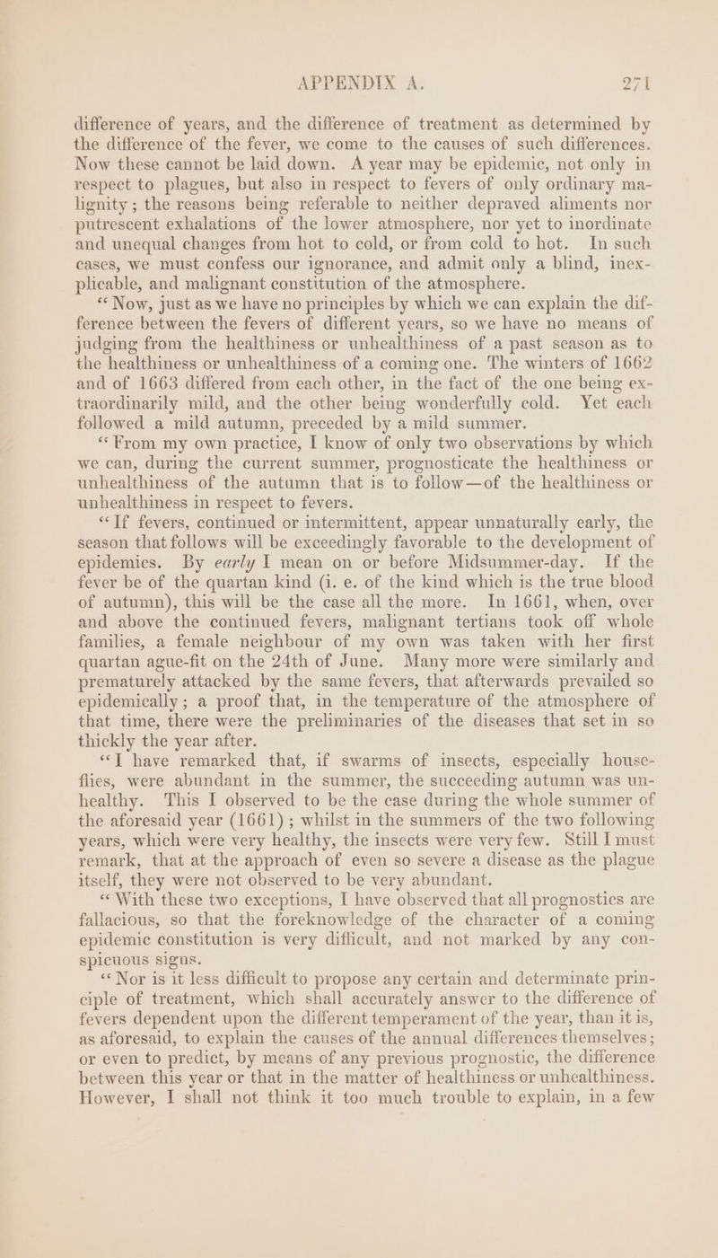 difference of years, and the difference of treatment as determined by the difference of the fever, we come to the causes of such differences. Now these cannot be laid down. A year may be epidemic, not only in respect to plagues, but also 1n respect to fevers of only ordinary ma- lignity ; the reasons being referable to neither depraved aliments nor putrescent exhalations of the lower atmosphere, nor yet to inordinate and unequal changes from hot to cold, or from cold to hot. In such cases, we must confess our ignorance, and admit only a blind, inex- plicable, and malignant constitution of the atmosphere. ** Now, just as we have no principles by which we can explain the dif- ference between the fevers of different years, so we have no means of judging from the healthiness or unhealthiness of a past season as to the healthiness or unhealthiness of a coming one. The winters of 1662 and of 1663 differed from each other, in the fact of the one being ex- traordinarily mild, and the other being wonderfully cold. Yet each followed a mild autumn, preceded by a mild summer. ** From my own practice, I know of only two observations by which we can, during the current summer, prognosticate the healthiness or unhealthiness of the autumn that is to follow — of the healthiness or unhealthiness 1n respect to fevers. “Tf fevers, continued or intermittent, appear unnaturally early, the season that follows will be exceedingly favorable to the development of epidemics. By early I mean on or before Midsummer-day. If the fever be of the quartan kind (1. e. of the kind which is the true blood of autumn), this will be the case all the more. In 1661, when, over and above the continued fevers, malignant tertians took off whole families, a female neighbour of my own was taken with her first quartan ague-fit on the 24th of June. Many more were similarly and prematurely attacked by the same fevers, that afterwards prevailed so epidemically; a proof that, in the temperature of the atmosphere of that time, there were the preliminaries of the diseases that set in so thickly the year after. “T have remarked that, if swarms of insects, especially house- flies, were abundant in the summer, the succeeding autumn was un- healthy. This I observed to be the case during the whole summer of the aforesaid year (1661) ; whilst in the summers of the two following years, which were very healthy, the insects were very few. Still I must remark, that at the approach of even so severe a disease as the plague itself, they were not observed to be very abundant. *«* With these two exceptions, I have observed that all prognostics are fallacious, so that the foreknowledge of the character of a coming epidemic constitution is very difficult, and not marked by any con- spicuous signs. ** Nor is it less difficult to propose any certain and determinate prin- ciple of treatment, which shall accurately answer to the difference of fevers dependent upon the different temperament of the year, than it is, as aforesaid, to explain the causes of the annual differences themselves; or even to predict, by means of any previous prognostic, the difference between this year or that in the matter of healthiness or unhealthiness. However, I shall not think it too much trouble to explain, in a few