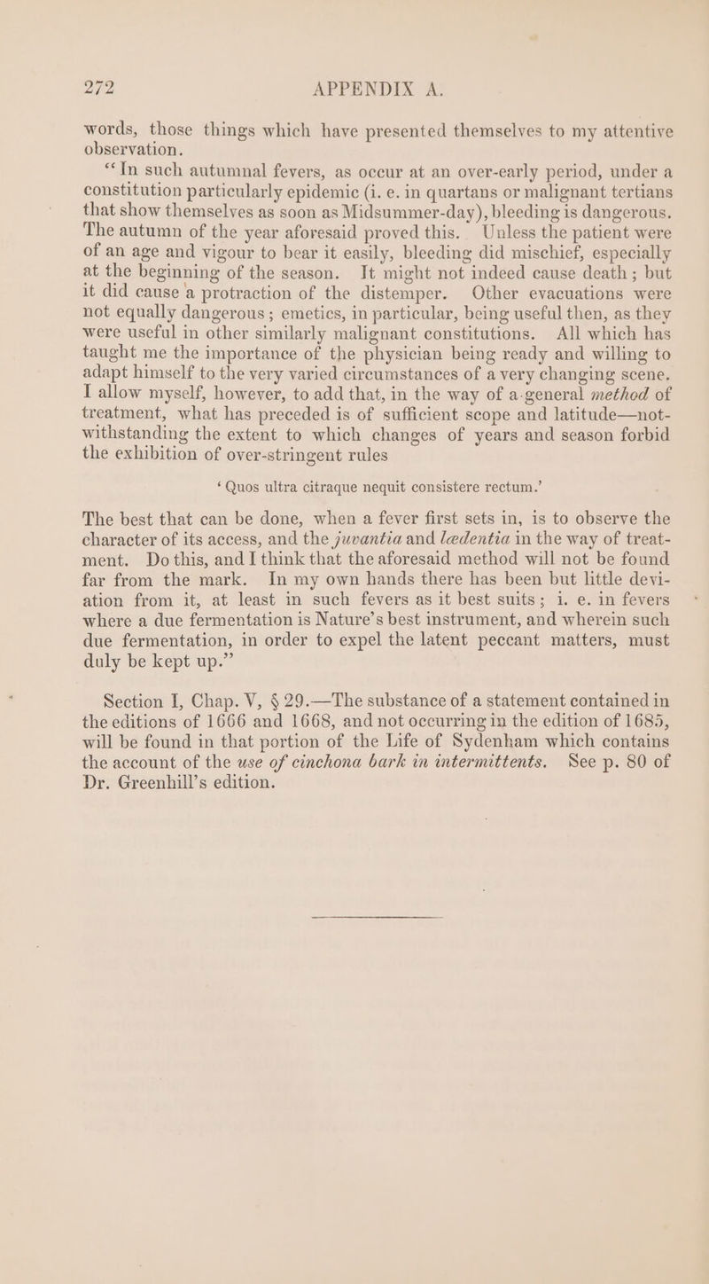 words, those things which have presented themselves to my attentive observation. “In such autumnal fevers, as occur at an over-early period, under a constitution particularly epidemic (i. e. in quartans or malignant tertians that show themselves as soon as Midsummer-day), bleeding is dangerous. The autumn of the year aforesaid proved this. Unless the patient were of an age and vigour to bear it easily, bleeding did mischief, especially at the beginning of the season. It might not indeed cause death ; but it did cause a protraction of the distemper. Other evacuations were not equally dangerous ; emetics, in particular, being useful then, as they were useful in other similarly malignant constitutions. All which has taught me the importance of the physician being ready and willing to adapt himself to the very varied circumstances of a very changing scene. I allow myself, however, to add that, in the way of a-general method of treatment, what has preceded is of sufficient scope and latitude—not- withstanding the extent to which changes of years and season forbid the exhibition of over-stringent rules * Quos ultra citraque nequit consistere rectum.’ The best that can be done, when a fever first sets in, is to observe the character of its access, and the juvantia and ledentza in the way of treat- ment. Dothis, and I think that the aforesaid method will not be found far from the mark. In my own hands there has been but little devi- ation from it, at least in such fevers as 1t best suits; 1. e. 1n fevers where a due fermentation is Nature's best instrument, and wherein such due fermentation, in order to expel the latent peccant matters, must duly be kept up.” Section I, Chap. V, $ 29.— The substance of a statement contained in the editions of 1666 and 1668, and not occurring in the edition of 1685, will be found in that portion of the Life of Sydenham which contains the account of the use of cinchona bark in intermittents. See p. 80 of Dr. Greenhill’s edition.