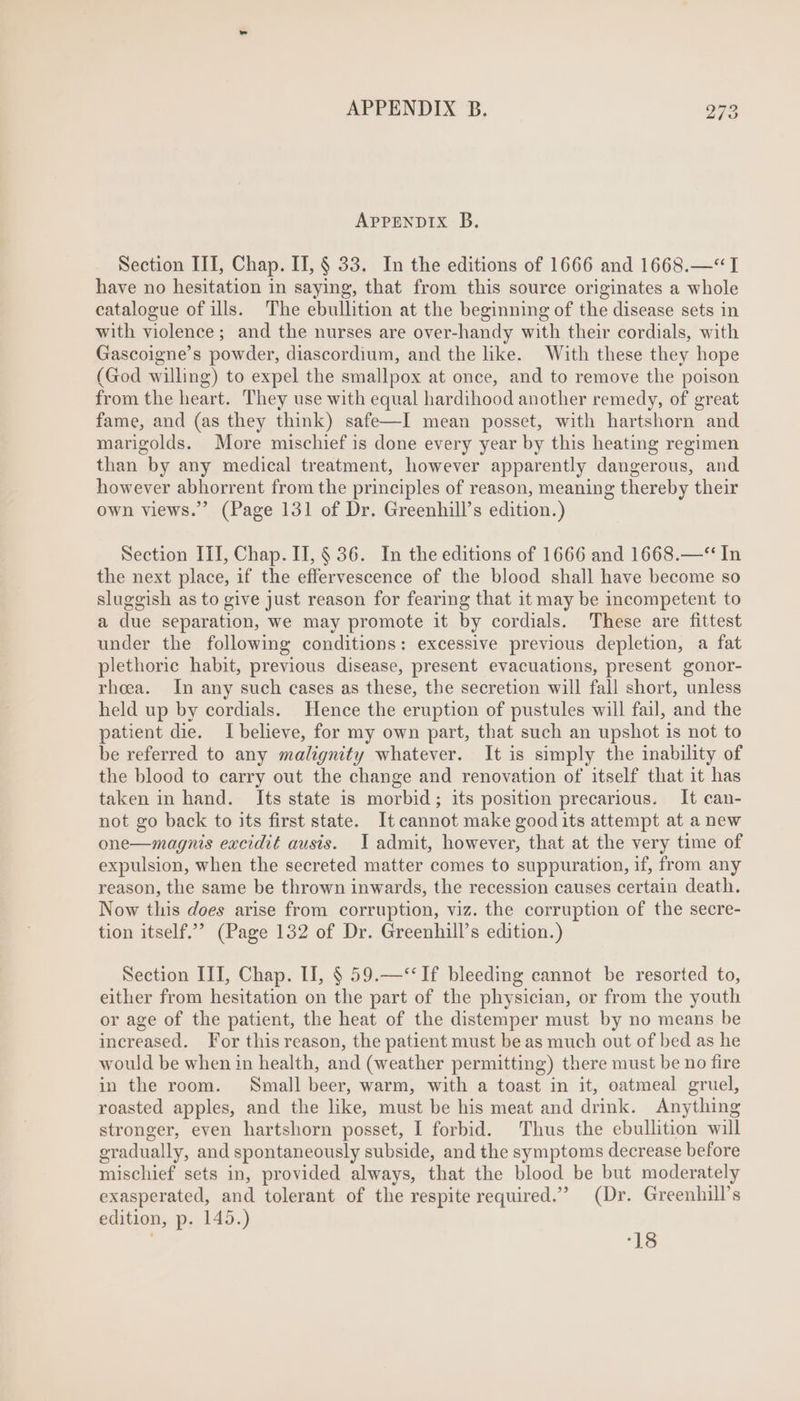 APPENDIX B. Section III, Chap. II, § 33. In the editions of 1666 and 1668.—* I have no hesitation in saying, that from this source originates a whole catalogue of ills. The ebullition at the beginning of the disease sets in with violence; and the nurses are over-handy with their cordials, with Gascoigne’s powder, diascordium, and the like. With these they hope (God willing) to expel the smallpox at once, and to remove the poison from the heart. They use with equal hardihood another remedy, of great fame, and (as they think) safe—I mean posset, with hartshorn and marigolds. More mischief is done every year by this heating regimen than by any medical treatment, however apparently dangerous, and however abhorrent from the principles of reason, meaning thereby their own views. (Page 131 of Dr. Greenhill's edition.) Section III, Chap. IT, § 36. In the editions of 1666 and 1668.—** In the next place, if the effervescence of the blood shall have become so sluggish as to give just reason for fearing that it may be incompetent to a due separation, we may promote it by cordials. These are fittest under the following conditions: excessive previous depletion, a fat plethorie habit, previous disease, present evacuations, present gonor- rhoea. In any such cases as these, the secretion will fall short, unless held up by cordials. Hence the eruption of pustules will fail, and the patient die. I believe, for my own part, that such an upshot is not to be referred to any malignity whatever. It is simply the inability of the blood to carry out the change and renovation of itself that it has taken in hand. Its state is morbid; its position precarious. It can- not go back to its first state. It cannot make good its attempt at a new one—magnis excidit ausis. I admit, however, that at the very time of expulsion, when the secreted matter comes to suppuration, if, from any reason, the same be thrown inwards, the recession causes certain death. Now this does arise from corruption, viz. the corruption of the secre- tion itself. (Page 132 of Dr. Greenhill’s edition.) Section III, Chap. II, $ 59.—** If bleeding cannot be resorted to, either from hesitation on the part of the physician, or from the youth or age of the patient, the heat of the distemper must by no means be increased. For this reason, the patient must be as much out of bed as he would be when in health, and (weather permitting) there must be no fire in the room. Small beer, warm, with a toast in it, oatmeal gruel, roasted apples, and the like, must be his meat and drink. Anything stronger, even hartshorn posset, I forbid. Thus the ebullition will gradually, and spontaneously subside, and the symptoms decrease before mischief sets in, provided always, that the blood be but moderately exasperated, and tolerant of the respite required. (Dr. Greenhill's edition, p. 145.) | 18