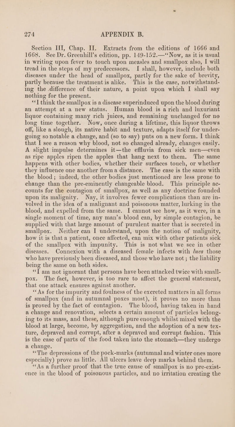 Section IIT, Chap. II. Extracts from the editions of 1666 and 1668. See Dr. Greenhill’s edition, pp. 149-152.—**Now, as it is usual in writing upon fever to touch upon measles and smallpox also, I will tread in the steps of my predecessors. I shall, however, include both diseases under the head of smallpox, partly for the sake of brevity, partly because the treatment is alike. This is the case, notwithstand- ing the difference of their nature, a point upon which I shall say nothing for the present. **T think the smallpox is a disease superinduced upon the blood during an attempt at a new status. Human blood is a rich and luxuriant liquor containing many rich juices, and remaining unchanged for no long time together. Now, once during a lifetime, this liquor throws off, like a slough, its native habit and texture, adapts itself for under- going so notable a change, and (so to say) puts on a new form. I think that I see a reason why blood, not so changed already, changes easily. A slight impulse determines it—the effluvia from sick men—even as ripe apples ripen the apples that hang next to them. The same happens with other bodies, whether their surfaces touch, or whether they influence one another from a distance. The case is the same with the blood; indeed, the other bodies just mentioned are less prone to change than the pre-eminently changeable blood. This principle ac- counts for the contagion of smallpox, as well as any doctrine founded upon its malignity. Nay, it involves fewer complications than are in- volved in the idea of a malignant and poisonous matter, lurking in the blood, and expelled from the same. I cannot see how, as it were, in a single moment of time, any man’s blood can, by simple contagion, be supplied with that large amount of purulent matter that is secreted in smallpox. Neither can I understand, upon the notion of malignity, how it is that a patient, once affected, can mix with other patients sick of the smallpox with impunity. This is not what we see in other diseases. Connexion with a diseased female infects with dues those who have previously been diseased, and those who have not ; the liability being the same on both sides. *[ am not ignorant that persons have been attacked twice with small- pox. The fact, however, is too rare to affect the general statement, that one attack ensures against another. ** As for theimpurity and foulness of the excreted matters in all forms of smallpox (and in autumnal poxes most), it proves no more than is proved by the fact of contagion. The blood, having taken in hand a change and renovation, selects a certain amount of particles belong- ing to its mass, and these, although pure enough whilst mixed with the blood at large, become, by aggregation, and the adoption of a new tex- ture, depraved and corrupt, after a depraved and corrupt fashion. This is the case of parts of the food taken into the stomach—they undergo a change. **'The depressions of the pock-marks (autumnal and winter ones more especially) prove as little. All ulcers leave deep marks behind them. **As a further proof that the true cause of smallpox is no pre-exist- ence in the blood of poisonous particles, and no irritation creating the