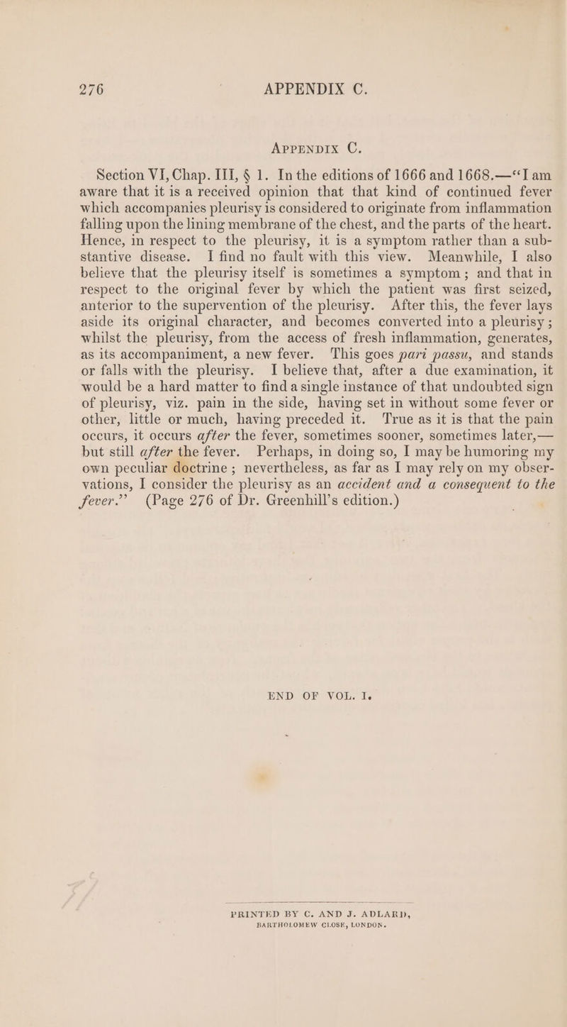 APPENDIX C. Section VI, Chap. III, $ 1. In the editions of 1666 and 1668.—**Tam aware that it is a received opinion that that kind of continued fever which accompanies pleurisy is considered to originate from inflammation falling upon the lining membrane of the chest, and the parts of the heart. Hence, in respect to the pleurisy, it is a symptom rather than a sub- stantive disease. I find no fault with this view. Meanwhile, I also believe that the pleurisy itself is sometimes a symptom; and that in respect to the original fever by which the patient was first seized, anterior to the supervention of the pleurisy. After this, the fever lays aside its original character, and becomes converted into a pleurisy ; whilst the pleurisy, from the access of fresh inflammation, generates, as its accompaniment, a new fever. This goes pari passu, and stands or falls with the pleurisy. I believe that, after a due examination, it would be a hard matter to find a single instance of that undoubted sign of pleurisy, viz. pain in the side, having set in without some fever or other, little or much, having preceded it. True as it is that the pain occurs, it occurs after the fever, sometimes sooner, sometimes later, — but still after the fever. Perhaps, in doing so, I may be humoring my own peculiar doctrine ; nevertheless, as far as I may rely on my obser- vations, I consider the pleurisy as an accident and a consequent to the fever.” (Page 276 of Dr. Greenhill’s edition.) END OF VOL. I. PRINTED BY C. AND J. ADLARD, BARTHOLOMEW CLOSE, LONDON.