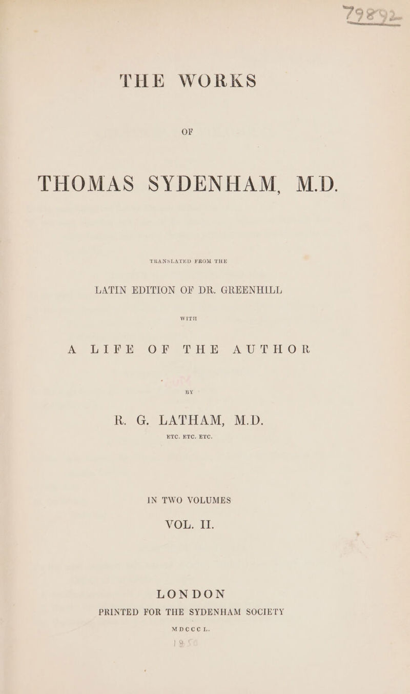 7 rj ed ^ j THE WORKS OF THOMAS SYDENHAM, M.D. TRANSLATED FROM THE LATIN EDITION OF DR. GREENHILL WITH A. LItE OF THE AWTHOR BY R. G, LATHAM, M.D. ETC, ETC. ETC. IN TWO VOLUMES VOL, LH. LONDON PRINTED FOR THE SYDENHAM SOCIETY