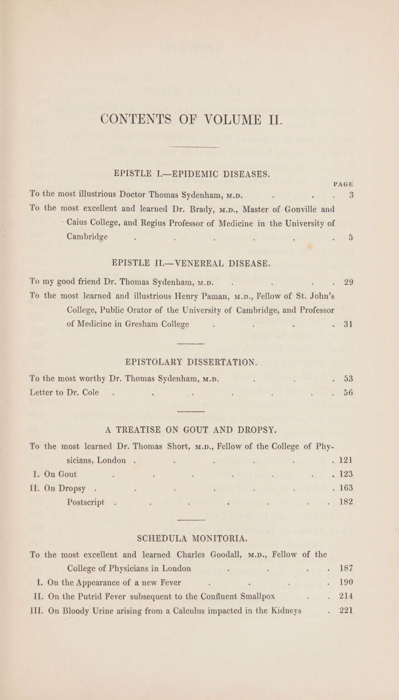 EPISTLE I.—EPIDEMIC DISEASES. PAGE To the most illustrious Doctor Thomas Sydenham, m.p. . : $i To the most excellent and learned Dr. Brady, m.p., Master of Gonville and : Caius College, and Regius Professor of Medicine in the University of Cambridge : : i ; i RS EPISTLE IL—VENEREAL DISEASE. To my good friend Dr. Thomas Sydenham, w.». : : : 15929 To the most learned and illustrious Henry Paman, w.p., Fellow of St. John's College, Public Orator of the University of Cambridge, and Professor of Medicine in Gresham College ; : : m EPISTOLARY DISSERTATION. To the most worthy Dr. Thomas Sydenham, m.p. 2 : ES Letter to Dr. Cole. A : : : : . 96 A TREATISE ON GOUT AND DROPSY. To the most learned Dr. Thomas Short, m.p., Fellow of the College of Phy- sicians, London . : ; : ‘ oboe I. On Gout : , . ; ; ; »,123 II. On Dropsy . : ; ; . 163 Postscript . ; 1 ; : i -) 182 SCHEDULA MONITORIA. To the most excellent and learned Charles Goodall, m.p., Fellow of the College of Physicians in London , : : 187 I. On the Appearance of a new Fever : : : .. 190 II. On the Putrid Fever subsequent to the Confluent Smallpox : . 214 III. On Bloody Urine arising from a Calculus impacted in the Kidneys . 22]