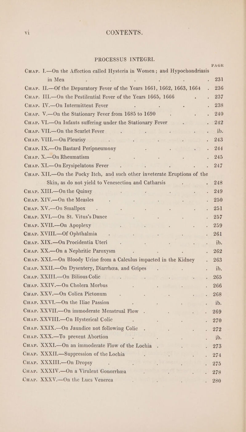 v1 CHAP. CHAP. CHAP. CHAP. CHAP. CONTENTS. PROCESSUS INTEGRI. I.—On the Affection called Hysteria in Women; and Hypochondriasis y in Men ; . 251 II.—Of the Depuratory Fever of the Years 1661, 1662, 1663, 1664 . 236 III.—On the Pestilential Fever of the Years 1665, 1666 : . 287 IV.—On Intermittent Fever : : . 898 V.—On the Stationary Fever from 1685 to 1690 : : . 240 VI.—On Infants suffering under the Stationary Fever ; «i 242 VII.—On the Scarlet Fever T 3 : ; «ts ds VIII.—-On Pleurisy , ; 3 . . 243 IX.—On Bastard Peripneumony : à , . 244 X.—On Rheumatism : : : : . 245 XI.—On Erysipelatous Fever .  , Ee vj XII.—On the Pocky Itch, and such other inveterate — of the Skin, as do not yield to Venesection and Catharsis : «248 XIII.—On the Quinsy . , ; ‘ . 249 XIV.—On the Measles ; : : : 280 XV.—On Smallpox : : : ‘ ; . 251 XVI.—On St. Vitus's Dance ; : : . 257 XVII.—On Apoplexy : ; : , . 259 XVIII.—Of Ophthalmia A : : ; : 2061 XIX.—On Procidentia Uteri : : 1 ; EE XX.—On a Nephritic Paroxysm : : «202 XXI.—On Bloody Urine from a Calculus impacted in the Kidney . 263 XXII.—On Dysentery, Diarrhcea, and Gripes 3 | XXIII.—On Bilious Colic ; b : à . 265 XXIV.—On Cholera Morbus : : : . 266 XXV.—On Colica Pictonum ; : ; 41:208 XXVI.—On the Iliac Passion : : avy “ab: XXVII.—On immoderate Menstrual Flow . : , . 269 XXVIII.—On Hysterical Colic 1 : s 270 XXIX.—On Jaundice not following Colic. . : . 1272 XXX.—To prevent Abortion : à s AM XXXI.—On an immoderate Flow of the Lochia . ,U 208 XXXII.—Suppression of the Lochia 1 : ? 20274 XXXIII.—On Dropsy : i ; , e ÀTU XXXIV.—On a Virulent Gonorrhea | : . 278 XXXV.—On the Lues Venerea ; . A . 280