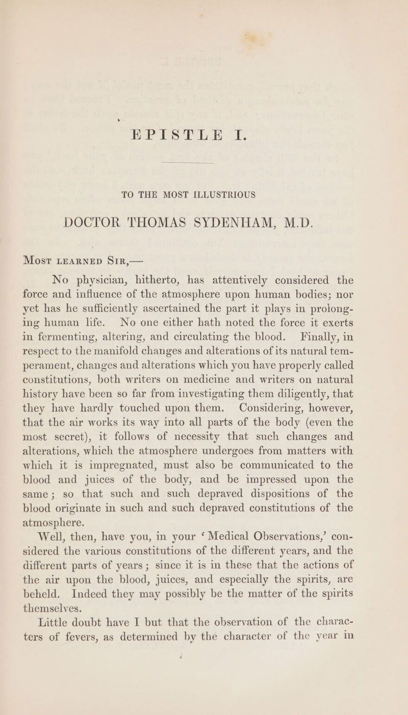 EPrLPSTLE : IT. TO THE MOST ILLUSTRIOUS DOCTOR THOMAS SYDENHAM, M.D. Most LEARNED SrIR,— No physician, hitherto, has attentively considered the force and influence of the atmosphere upon human bodies; nor yet has he sufficiently ascertained the part it plays in prolong- ing human life. No one either hath noted the force it exerts in fermenting, altering, and circulating the blood. Finally, in respect to the manifold changes and alterations of its natural tem- perament, changes and alterations which you have properly called constitutions, both writers on medicine and writers on natural history have been so far from investigating them diligently, that they have hardly touched upon them. Considering, however, that the air works its way into all parts of the body (even the most secret), it follows of necessity that such changes and alterations, which the atmosphere undergoes from matters with which it 1s impregnated, must also be communicated to the blood and juices of the body, and be impressed upon the same; so that such and such depraved dispositions of the blood originate in such and such depraved constitutions of the atmosphere. Well, then, have you, in your * Medical Observations, con- sidered the various constitutions of the different years, and the different parts of years; since it is in these that the actions of the air upon the blood, juices, and especially the spirits, are beheld. Indeed they may possibly be the matter of the spirits themselves. Little doubt have I but that the observation of the charac- ters of fevers, as determined by the character of the year in