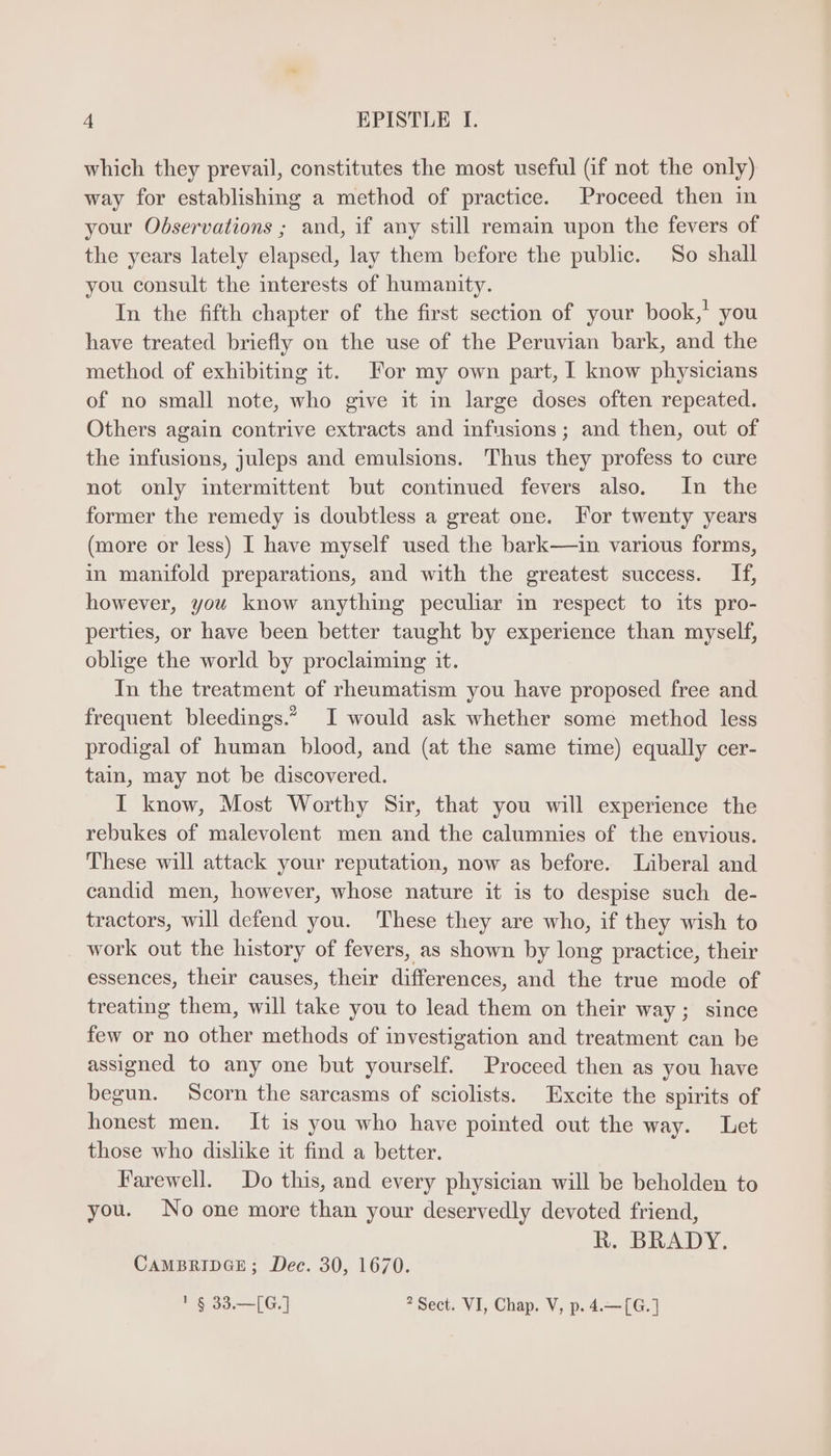 which they prevail, constitutes the most useful (if not the only) way for establishing a method of practice. Proceed then in your Observations ; and, if any still remain upon the fevers of the years lately elapsed, lay them before the public. So shall you consult the interests of humanity. In the fifth chapter of the first section of your book,’ you have treated briefly on the use of the Peruvian bark, and the method of exhibiting it. For my own part, I know physicians of no small note, who give it in large doses often repeated. Others again contrive extracts and infusions; and then, out of the infusions, juleps and emulsions. Thus they profess to cure not only intermittent but continued fevers also. In the former the remedy is doubtless a great one. For twenty years (more or less) I have myself used the bark—ain various forms, in manifold preparations, and with the greatest success. 1f, however, you know anything peculiar in respect to its pro- perties, or have been better taught by experience than myself, oblige the world by proclaiming it. In the treatment of rheumatism you have proposed free and frequent bleedings.” I would ask whether some method less prodigal of human blood, and (at the same time) equally cer- tain, may not be discovered. I know, Most Worthy Sir, that you will experience the rebukes of malevolent men and the calumnies of the envious. These will attack your reputation, now as before. Liberal and candid men, however, whose nature it is to despise such de- tractors, will defend you. These they are who, if they wish to work out the history of fevers, as shown by long practice, their essences, their causes, their differences, and the true mode of treating them, will take you to lead them on their way; since few or no other methods of investigation and treatment can be assigned to any one but yourself. Proceed then as you have begun. Scorn the sarcasms of sciolists. Excite the spirits of honest men. It is you who have pointed out the way. Let those who dislike it find a better. Farewell. Do this, and every physician will be beholden to you. No one more than your deservedly devoted friend, R. BRADY. CAMBRIDGE; Dec. 30, 1670. 1523107 ? Sect. VI, Chap. V, p. 4.—(G.]