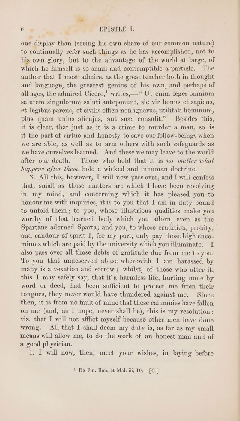 “6 *« ee ag EPISTLE I. one display than (seeing his own share of our common nature) to continually refer such things as he has accomplished, not to his own glory, but to the advantage of the world at large, of which he himself is so small and contemptible a particle. The author that I most admire, as the great teacher both in thought and language, the greatest genius of his own, and perhaps of all ages, the admired Cicero,’ writes, — “ Ut enim leges omnium salutem singulorum saluti anteponunt, sic vir bonus et sapiens, et legibus parens, et civilis officii non ignarus, utilitati hominum, plus quam unius alicujus, aut suze, consulit. Besides this, it is clear, that just as it is a crime to murder a man, so is it the part of virtue and honesty to save our fellow-beings when we are able, as well as to arm others with such safeguards as we have ourselveslearned. And these we may leave to the world after our death. Those who hold that it is no matter what happens after them, hold a wicked and inhuman doctrine. 3. All this, however, I will now pass over, and I will confess that, small as those matters are which I have been revolving in my mind, and concerning which it has pleased you to honour me with inquiries, itis to you that I am in duty bound to unfold them ; to you, whose illustrious qualities make you worthy of that learned body which you adorn, even as the Spartans adorned Sparta; and you, to whose erudition, probity, | and candour of spirit I, for my part, only pay those high enco- miums which are paid by the university which you illuminate. I also pass over all those debts of gratitude due from me to you. To you that undeserved abuse wherewith I am harassed by many is a vexation and sorrow; whilst, of those who utter it, this I may safely say, that if a harmless life, hurting none by word or deed, had been sufficient to protect me from their tongues, they never would have thundered against me. Since then, it is from no fault of mine that these calumnies have fallen on me (and, as I hope, never shall be), this is my resolution: viz. that I will not afflict myself because other men have done wrong. All that I shall deem my duty is, as far as my small means will allow me, to do the work of an honest man and of a good physician. 4. I will now, then, meet your wishes, in laying before ' De Fin. Bon. et Mal. iii, 19.—[G.]