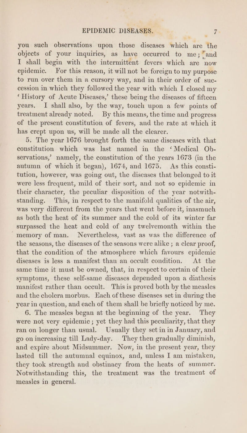 you such observations upon those diseases which are the objects of your inquiries, as have occurred to me; and I shall begin with the intermittent fevers which are now epidemic. For this reason, it will not be foreign to my purpose to run over them in a cursory way, and in their order of suc- cession in which they followed the year with which I closed my ‘History of Acute Diseases,’ these being the diseases of fifteen years. I shall also, by the way, touch upon a few points of treatment already noted. By this means, the time and progress of the present constitution of fevers, and the rate at which it has crept upon us, will be made all the clearer. 9. The year 1676 brought forth the same diseases with that constitution which was last named in the ‘ Medical Ob- servations, namely, the constitution of the years 1673 (in the autumn of which it began), 1674, and 1675. As this consti- tution, however, was going out, the diseases that belonged to it were less frequent, mild of their sort, and not so epidemic in their character, the peculiar disposition of the year notwith- standing. This, in respect to the manifold qualities of the air, was very different from the years that went before it, inasmuch as both the heat of its summer and the cold of its winter far surpassed the heat and cold of any twelvemonth within the memory of man. Nevertheless, vast as was the difference of the seasons, the diseases of the seasons were alike ; a clear proof, that the condition of the atmosphere which favours epidemic diseases is less a manifest than an occult condition. At the same time it must be owned, that, in respect to certain of their symptoms, these self-same diseases depended upon a diathesis manifest rather than occult. This is proved both by the measles and the cholera morbus. Each ofthese diseases set in during the year in question, and each of them shall be briefly noticed by me. 6. The measles began at the beginning of the year. They were not very epidemic ; yet they had this peculiarity, that they ran on longer than usual. Usually they set in in January, and go on increasing till Lady-day. They then gradually diminish, and expire about Midsummer. Now, in the present year, they lasted till the autumnal equinox, and, unless I am mistaken, they took strength and obstinacy from the heats of summer. Notwithstanding this, the treatment was the treatment of measles in general.