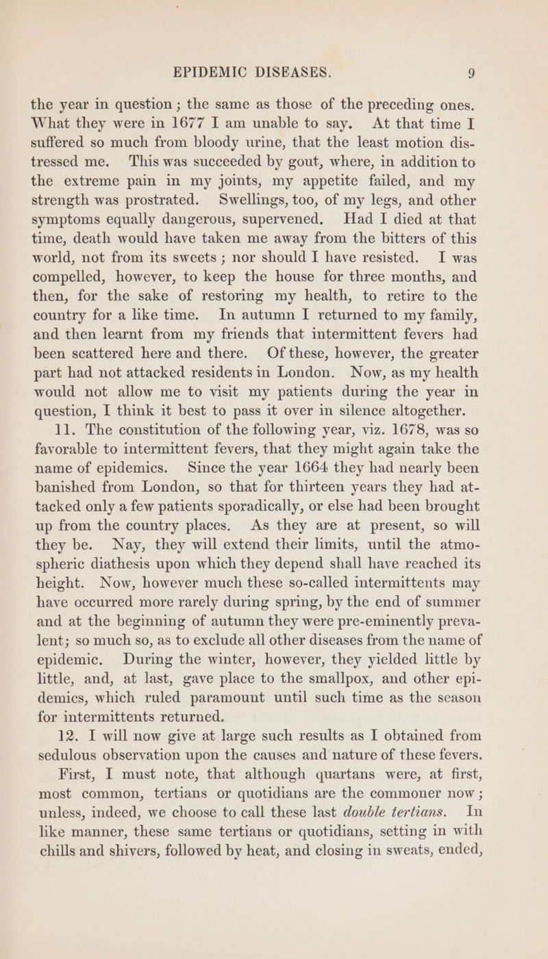 the year in question ; the same as those of the preceding ones. What they were in 1677 I am unable to say. At that time I suffered so much from bloody urine, that the least motion dis- tressed me. This was succeeded by gout, where, in addition to the extreme pain in my joints, my appetite failed, and my strength was prostrated. Swellings, too, of my legs, and other symptoms equally dangerous, supervened. Had I died at that time, death would have taken me away from the bitters of this world, not from its sweets ; nor should I have resisted. I was compelled, however, to keep the house for three months, and then, for the sake of restoring my health, to retire to the country for a like time. In autumn I returned to my family, and then learnt from my friends that intermittent fevers had been scattered here and there. Of these, however, the greater part had not attacked residentsin London. Now, as my health would not allow me to visit my patients during the year in question, I think it best to pass it over in silence altogether. 11. The constitution of the following year, viz. 1678, was so favorable to intermittent fevers, that they might again take the name of epidemics. Since the year 1664 they had nearly been banished from London, so that for thirteen years they had at- tacked only a few patients sporadically, or else had been brought up from the country places. As they are at present, so will they be. Nay, they will extend their limits, until the atmo- spheric diathesis upon which they depend shall have reached its height. Now, however much these so-called intermittents may have occurred more rarely during spring, by the end of summer and at the beginning of autumn they were pre-eminently preva- lent; so much so, as to exclude all other diseases from the name of epidemic. During the winter, however, they yielded little by little, and, at last, gave place to the smallpox, and other epi- demics, which ruled paramount until such time as the season for intermittents returned. 12. I will now give at large such results as I obtained from sedulous observation upon the causes and nature of these fevers. First, I must note, that although quartans were, at first, most common, tertians or quotidians are the commoner now ; unless, indeed, we choose to call these last double tertians. In like manner, these same tertians or quotidians, setting in with chills and shivers, followed by heat, and closing in sweats, ended,