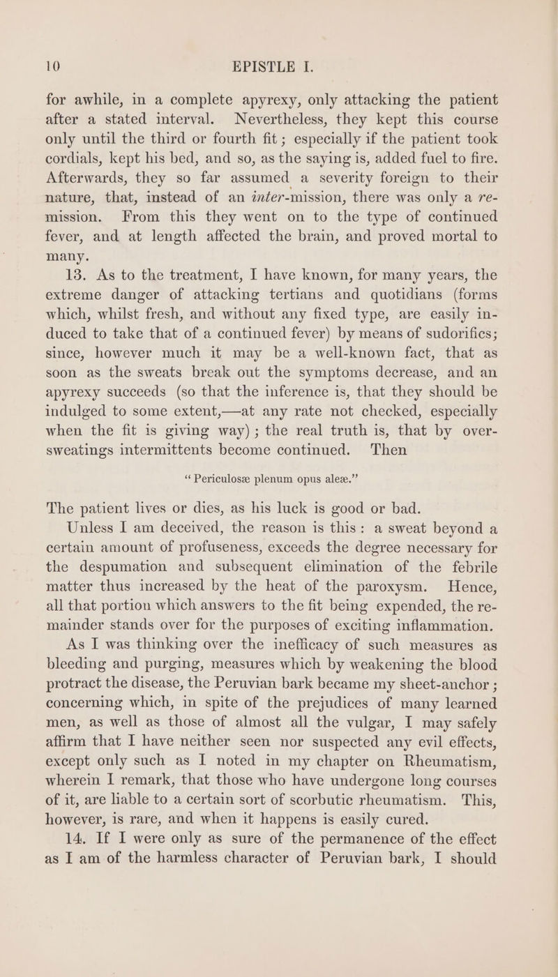 for awhile, in a complete apyrexy, only attacking the patient after a stated interval. Nevertheless, they kept this course only until the third or fourth fit; especially if the patient took cordials, kept his bed, and so, as the saying is, added fuel to fire. Afterwards, they so far assumed a severity foreign to their nature, that, mstead of an inter-mission, there was only a re- mission. From this they went on to the type of contmued fever, and at length affected the brain, and proved mortal to many. 13. As to the treatment, I have known, for many years, the extreme danger of attacking tertians and quotidians (forms which, whilst fresh, and without any fixed type, are easily in- duced to take that of a continued fever) by means of sudorifics; since, however much it may be a well-known fact, that as soon as the sweats break out the symptoms decrease, and an apyrexy succeeds (so that the inference is, that they should be indulged to some extent,—at any rate not checked, especially when the fit is giving way); the real truth is, that by over- sweatings intermittents become continued. Then * Periculosz plenum opus alez.” The patient lives or dies, as his luck is good or bad. Unless I am deceived, the reason is this: a sweat beyond a certain amount of profuseness, exceeds the degree necessary for the despumation and subsequent elimination of the febrile matter thus increased by the heat of the paroxysm. Hence, all that portion which answers to the fit being expended, the re- mainder stands over for the purposes of exciting inflammation. As I was thinking over the inefficacy of such measures as bleeding and purging, measures which by weakening the blood protract the disease, the Peruvian bark became my sheet-anchor ; concerning which, in spite of the prejudices of many learned men, as well as those of almost all the vulgar, I may safely affirm that I have neither seen nor suspected any evil effects, except only such as I noted in my chapter on Rheumatism, wherein I remark, that those who have undergone long courses of it, are liable to a certain sort of scorbutic rheumatism. This, however, is rare, and when it happens is easily cured. 14. If I were only as sure of the permanence of the effect as I am of the harmless character of Peruvian bark, I should