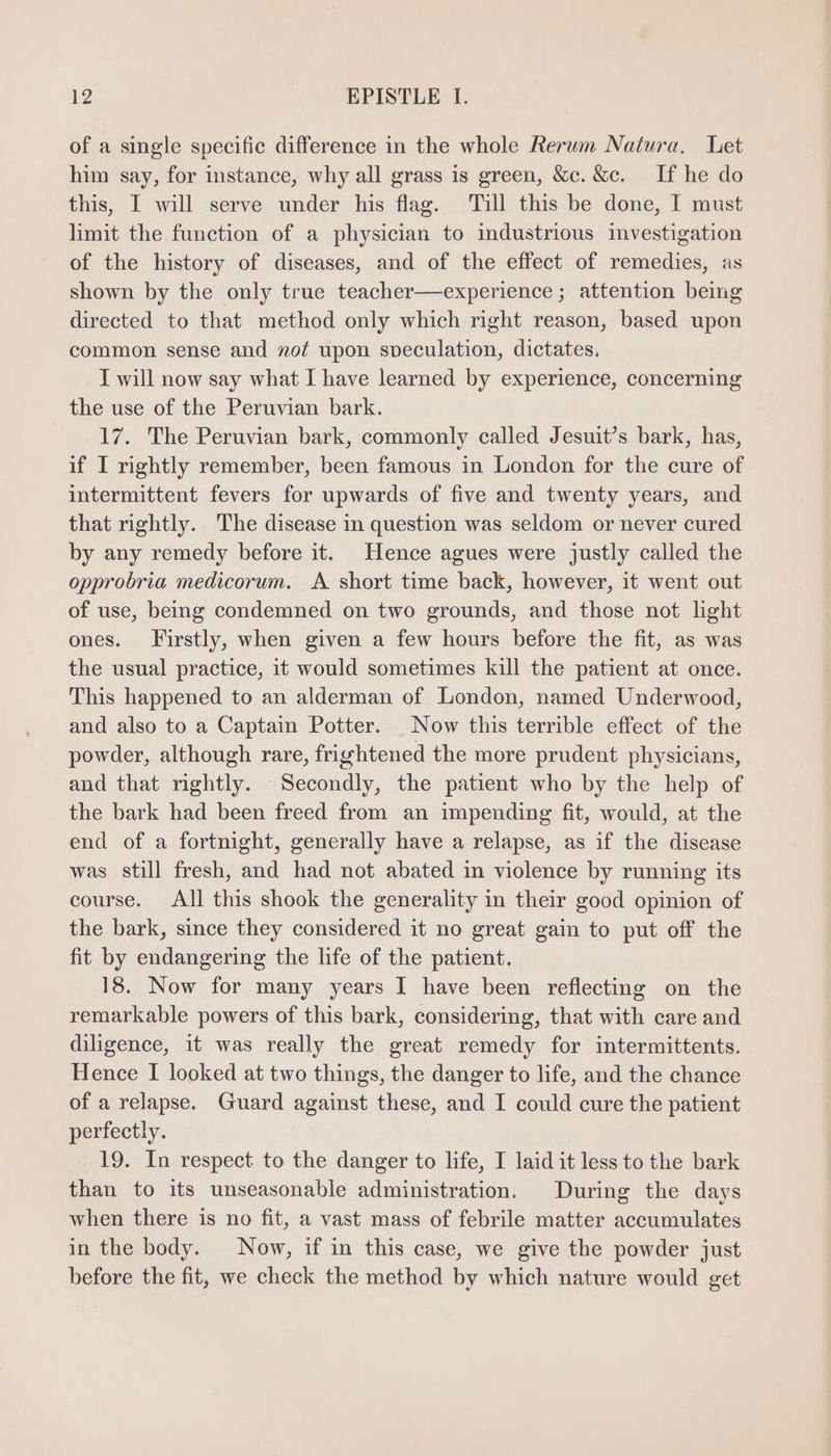 of a single specific difference in the whole Rerum Natura. Let him say, for instance, why all grass is green, &amp;c. &amp;c. If he do this, I will serve under his flag. Till this be done, I must limit the function of a physician to industrious investigation of the history of diseases, and of the effect of remedies, as shown by the only true teacher—experience ; attention being directed to that method only which right reason, based upon common sense and vot upon speculation, dictates. I will now say what I have learned by experience, concerning the use of the Peruvian bark. 17. The Peruvian bark, commonly called Jesuit's bark, has, if I rightly remember, been famous in London for the cure of intermittent fevers for upwards of five and twenty years, and that rightly. The disease in question was seldom or never cured by any remedy before it. Hence agues were justly called the opprobria medicorum. A short time back, however, it went out of use, being condemned on two grounds, and those not light ones. Firstly, when given a few hours before the fit, as was the usual practice, it would sometimes kill the patient at once. This happened to an alderman of London, named Underwood, and also to a Captain Potter. | Now this terrible effect of the powder, although rare, frightened the more prudent physicians, and that rightly. Secondly, the patient who by the help of the bark had been freed from an impending fit, would, at the end of a fortnight, generally have a relapse, as if the disease was still fresh, and had not abated in violence by running its course. All this shook the generality in their good opinion of the bark, since they considered it no great gain to put off the fit by endangering the life of the patient. 18. Now for many years I have been reflecting on the remarkable powers of this bark, considering, that with care and diligence, it was really the great remedy for intermittents. Hence I looked at two things, the danger to life, and the chance of a relapse. Guard against these, and I could cure the patient perfectly. 19. In respect to the danger to life, I laid it less to the bark than to its unseasonable administration. During the days when there is no fit, a vast mass of febrile matter accumulates in the body. Now, if in this case, we give the powder just before the fit, we check the method by which nature would get