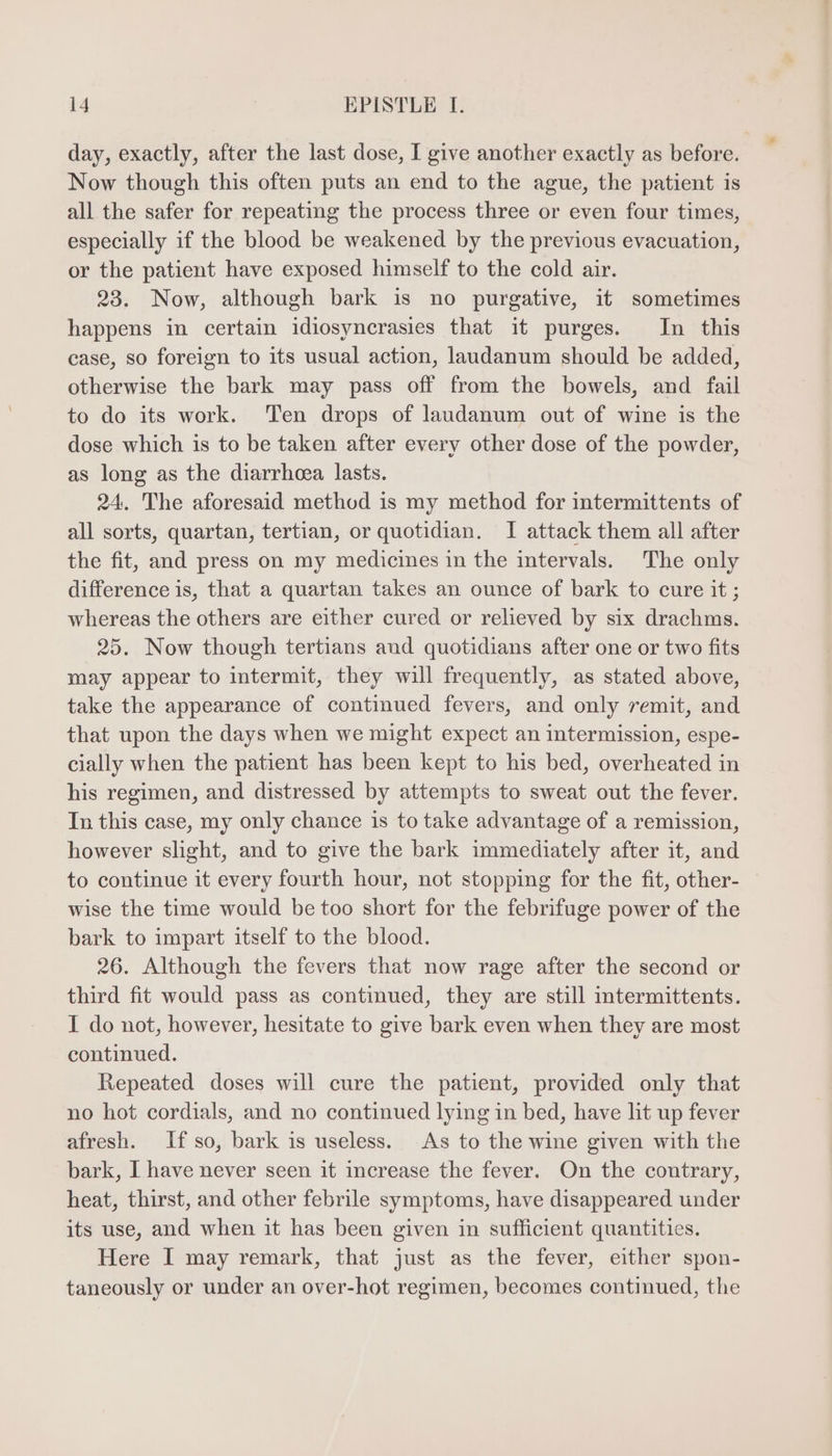 day, exactly, after the last dose, I give another exactly as before. Now though this often puts an end to the ague, the patient is all the safer for repeating the process three or even four times, especially if the blood be weakened by the previous evacuation, or the patient have exposed himself to the cold air. 23. Now, although bark is no purgative, it sometimes happens in certain idiosyncrasies that it purges. In this case, so foreign to its usual action, laudanum should be added, otherwise the bark may pass off from the bowels, and fail to do its work. ‘Ten drops of laudanum out of wine is the dose which is to be taken after every other dose of the powder, as long as the diarrhoea lasts. 24. The aforesaid method 1s my method for intermittents of all sorts, quartan, tertian, or quotidian. I attack them all after the fit, and press on my medicines in the intervals. The only difference is, that a quartan takes an ounce of bark to cure it ; whereas the others are either cured or relieved by six drachms. 25. Now though tertians aud quotidians after one or two fits may appear to intermit, they will frequently, as stated above, take the appearance of continued fevers, and only remit, and that upon the days when we might expect an intermission, espe- cially when the patient has been kept to his bed, overheated in his regimen, and distressed by attempts to sweat out the fever. In this case, my only chance is to take advantage of a remission, however slight, and to give the bark immediately after it, and to continue it every fourth hour, not stopping for the fit, other- wise the time would be too short for the febrifuge power of the bark to impart itself to the blood. 26. Although the fevers that now rage after the second or third fit would pass as continued, they are still intermittents. I do not, however, hesitate to give bark even when they are most continued. Repeated doses will cure the patient, provided only that no hot cordials, and no continued lying in bed, have lit up fever afresh. lf so, bark is useless. As to the wine given with the bark, I have never seen it increase the fever. On the contrary, heat, thirst, and other febrile symptoms, have disappeared under its use, and when it has been given in sufficient quantities. Here I may remark, that just as the fever, either spon- taneously or under an over-hot regimen, becomes continued, the