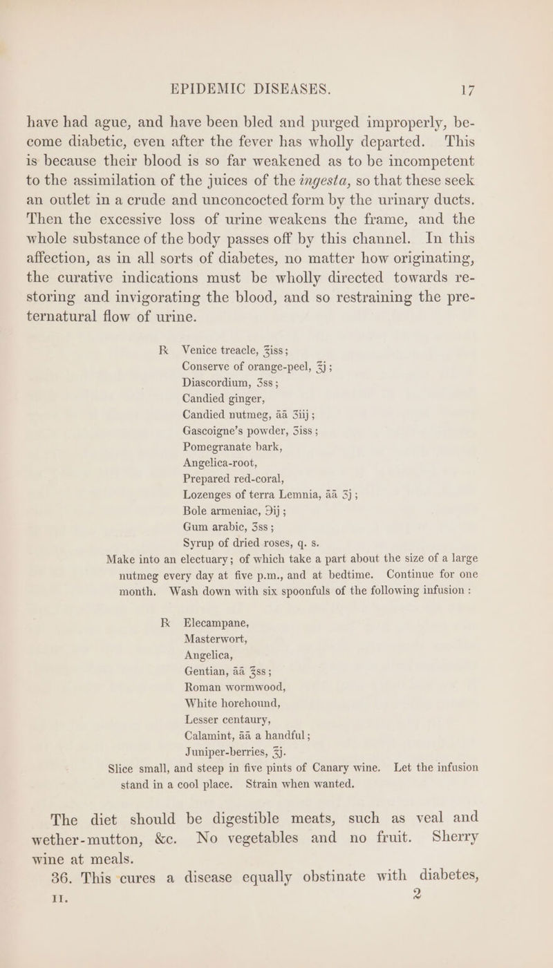 have had ague, and have been bled and purged improperly, be- come diabetic, even after the fever has wholly departed. This is because their blood is so far weakened as to be incompetent to the assimilation of the juices of the ingesta, so that these seek an outlet in a crude and unconcocted form by the urinary ducts. Then the excessive loss of urine weakens the frame, and the whole substance of the body passes off by this channel. In this affection, as in all sorts of diabetes, no matter how originating, the curative indications must be wholly directed towards re- storing and invigorating the blood, and so restraining the pre- ternatural flow of urine. K Venice treacle, Ziss; Conserve of orange-peel, 5j ; Diascordium, 3ss ; Candied ginger, Candied nutmeg, aa 3iij ; Gascoigne’s powder, Siss ; Pomegranate bark, Angelica-root, Prepared red-coral, Lozenges of terra Lemnia, 4a 3) ; Bole armeniac, Dij ; Gum arabic, 3ss ; Syrup of dried roses, q. s. Make into an electuary; of which take a part about the size of a large nutmeg every day at five p.m., and at bedtime. Continue for one month. Wash down with six spoonfuls of the following infusion : K Elecampane, Masterwort, Angelica, Gentian, aa Zss; Roman wormwood, White horehound, Lesser centaury, Calamint, aa a handful ; Juniper-berries, 3). Slice small, and steep in five pints of Canary wine. Let the infusion stand in a cool place. Strain when wanted. The diet should be digestible meats, such as veal and wether-mutton, &amp;c. No vegetables and no fruit. Sherry wine at meals. 36. This cures a disease equally obstinate with diabetes, 2 II.