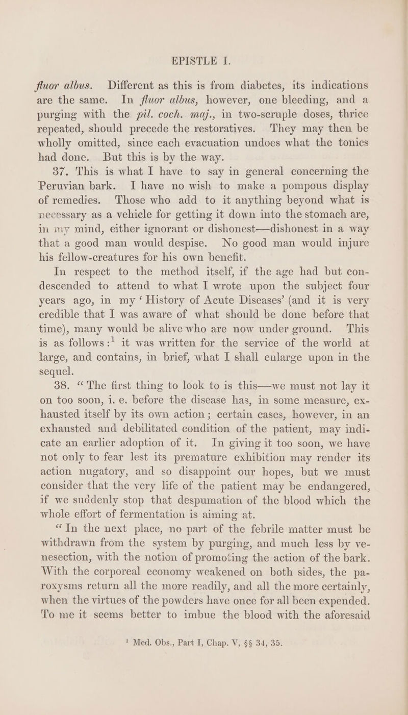 fluor albus. Different as this is from diabetes, its indications are the same. In fluor albus, however, one bleeding, and a purging with the pil. coch. maj., in two-scruple doses, thrice repeated, should precede the restoratives. They may then be wholly omitted, since each evacuation undoes what the tonics had done. But this is by the way. 37. This is what I have to say in general concerning the Peruvian bark. I have no wish to make a pompous display of remedies. Those who add to it anything beyond what is necessary as a vehicle for getting it down into the stomach are, in my mind, either ignorant or dishonest—dishonest in a way that a good man would despise. No good man would injure his fellow-creatures for his own benefit. In respect to the method itself, if the age had but con- descended to attend to what I wrote upon the subject four years ago, in my ‘ History of Acute Diseases’ (and it is very credible that I was aware of what should be done before that time), many would be alive who are now under ground. This is as follows:! it was written for the service of the world at large, and contains, in brief, what I shall enlarge upon in the sequel. 38. “The first thing to look to is this—we must not lay it on too soon, i. e. before the disease has, in some measure, ex- hausted itself by its own action; certain cases, however, in an exhausted and debilitated condition of the patient, may indi- cate an earlier adoption of it. In giving it too soon, we have not only to fear lest its premature exhibition may render its action nugatory, and so disappoint our hopes, but we must consider that the very life of the patient may be endangered, if we suddenly stop that despumation of the blood which the whole effort of fermentation is aiming at. * [n the next place, no part of the febrile matter must be withdrawn from the system by purging, and much less by ve- nesection, with the notion of promoting the action of the bark. With the corporeal economy weakened on both sides, the pa- roxysms return all the more readily, and all the more certainly, when the virtues of the powders have once for all been expended. To me it seems better to imbue the blood with the aforesaid ! Med. Obs., Part I, Chap. V, $8 34, 35.